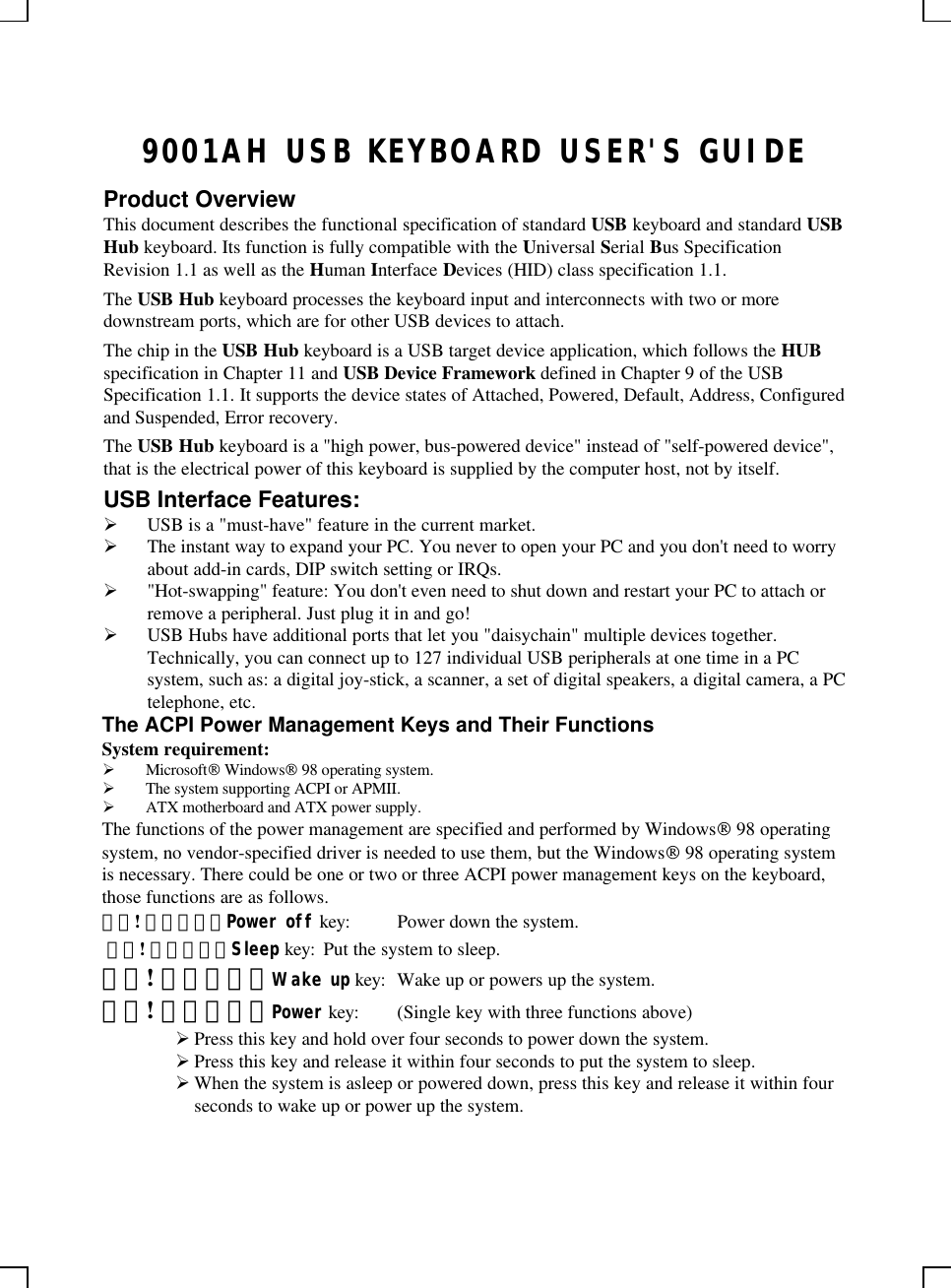 9001AH USB KEYBOARD USER&apos;S GUIDEProduct OverviewThis document describes the functional specification of standard USB keyboard and standard USBHub keyboard. Its function is fully compatible with the Universal Serial Bus SpecificationRevision 1.1 as well as the Human Interface Devices (HID) class specification 1.1.The USB Hub keyboard processes the keyboard input and interconnects with two or moredownstream ports, which are for other USB devices to attach.The chip in the USB Hub keyboard is a USB target device application, which follows the HUBspecification in Chapter 11 and USB Device Framework defined in Chapter 9 of the USBSpecification 1.1. It supports the device states of Attached, Powered, Default, Address, Configuredand Suspended, Error recovery.The USB Hub keyboard is a &quot;high power, bus-powered device&quot; instead of &quot;self-powered device&quot;,that is the electrical power of this keyboard is supplied by the computer host, not by itself.USB Interface Features:Ø USB is a &quot;must-have&quot; feature in the current market.Ø The instant way to expand your PC. You never to open your PC and you don&apos;t need to worryabout add-in cards, DIP switch setting or IRQs.Ø &quot;Hot-swapping&quot; feature: You don&apos;t even need to shut down and restart your PC to attach orremove a peripheral. Just plug it in and go!Ø USB Hubs have additional ports that let you &quot;daisychain&quot; multiple devices together.Technically, you can connect up to 127 individual USB peripherals at one time in a PCsystem, such as: a digital joy-stick, a scanner, a set of digital speakers, a digital camera, a PCtelephone, etc.The ACPI Power Management Keys and Their FunctionsSystem requirement:Ø Microsoft Windows 98 operating system.Ø The system supporting ACPI or APMII.Ø ATX motherboard and ATX power supply.The functions of the power management are specified and performed by Windows 98 operatingsystem, no vendor-specified driver is needed to use them, but the Windows 98 operating systemis necessary. There could be one or two or three ACPI power management keys on the keyboard,those functions are as follows.錯誤! 連結無效。Power off key: Power down the system. 錯誤! 連結無效。Sleep key: Put the system to sleep.錯誤! 連結無效。Wake up key: Wake up or powers up the system.錯誤! 連結無效。Power key: (Single key with three functions above)Ø Press this key and hold over four seconds to power down the system.Ø Press this key and release it within four seconds to put the system to sleep.Ø When the system is asleep or powered down, press this key and release it within fourseconds to wake up or power up the system.