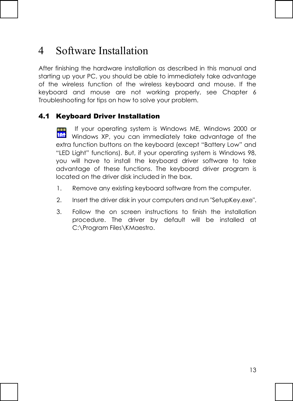 134 Software InstallationAfter finishing the hardware installation as described in this manual andstarting up your PC, you should be able to immediately take advantageof the wireless function of the wireless keyboard and mouse. If thekeyboard and mouse are not working properly, see Chapter 6Troubleshooting for tips on how to solve your problem.4.1 Keyboard Driver Installation If your operating system is Windows ME, Windows 2000 orWindows XP, you can immediately take advantage of theextra function buttons on the keyboard (except “Battery Low” and“LED Light” functions). But, if your operating system is Windows 98,you will have to install the keyboard driver software to takeadvantage of these functions. The keyboard driver program islocated on the driver disk included in the box.1. Remove any existing keyboard software from the computer.2. Insert the driver disk in your computers and run &quot;SetupKey.exe&quot;.3. Follow the on screen instructions to finish the installationprocedure. The driver by default will be installed atC:\Program Files\KMaestro.