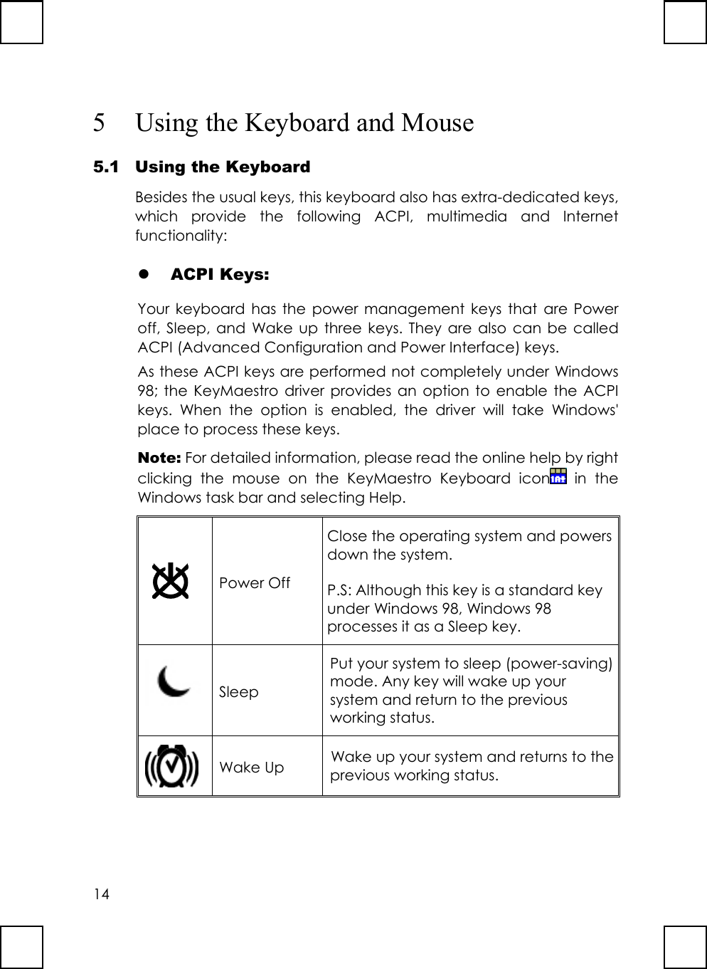 145 Using the Keyboard and Mouse5.1 Using the KeyboardBesides the usual keys, this keyboard also has extra-dedicated keys,which provide the following ACPI, multimedia and Internetfunctionality:z ACPI Keys:Your keyboard has the power management keys that are Poweroff, Sleep, and Wake up three keys. They are also can be calledACPI (Advanced Configuration and Power Interface) keys.As these ACPI keys are performed not completely under Windows98; the KeyMaestro driver provides an option to enable the ACPIkeys. When the option is enabled, the driver will take Windows&apos;place to process these keys.Note: For detailed information, please read the online help by rightclicking the mouse on the KeyMaestro Keyboard icon  in theWindows task bar and selecting Help.Power OffClose the operating system and powersdown the system.P.S: Although this key is a standard keyunder Windows 98, Windows 98processes it as a Sleep key.SleepPut your system to sleep (power-saving)mode. Any key will wake up yoursystem and return to the previousworking status.Wake Up Wake up your system and returns to theprevious working status.