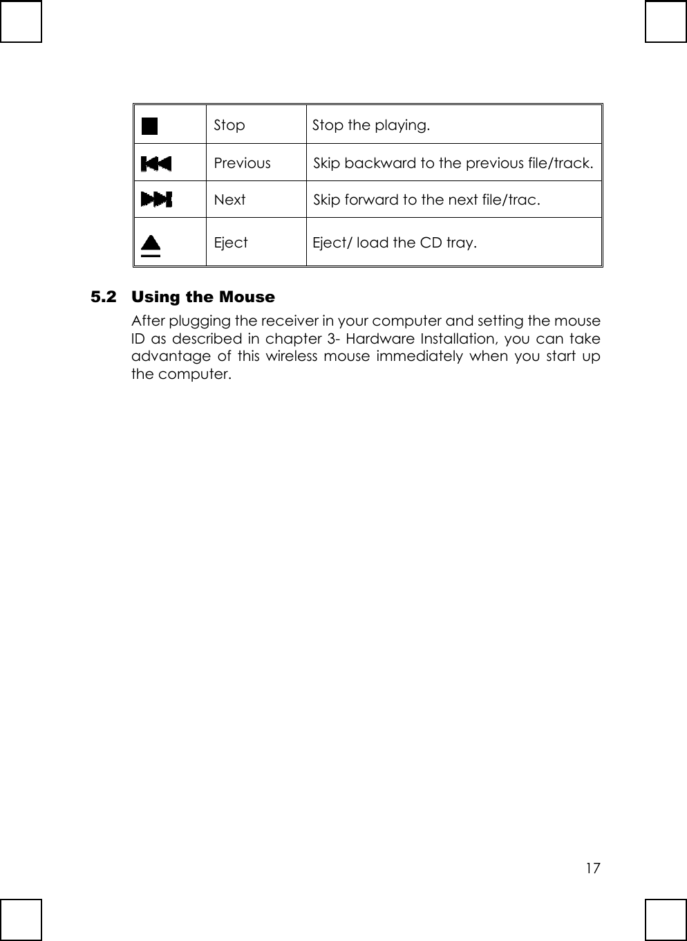 17Stop Stop the playing.Previous Skip backward to the previous file/track.Next Skip forward to the next file/trac.Eject Eject/ load the CD tray.5.2 Using the MouseAfter plugging the receiver in your computer and setting the mouseID as described in chapter 3- Hardware Installation, you can takeadvantage of this wireless mouse immediately when you start upthe computer.
