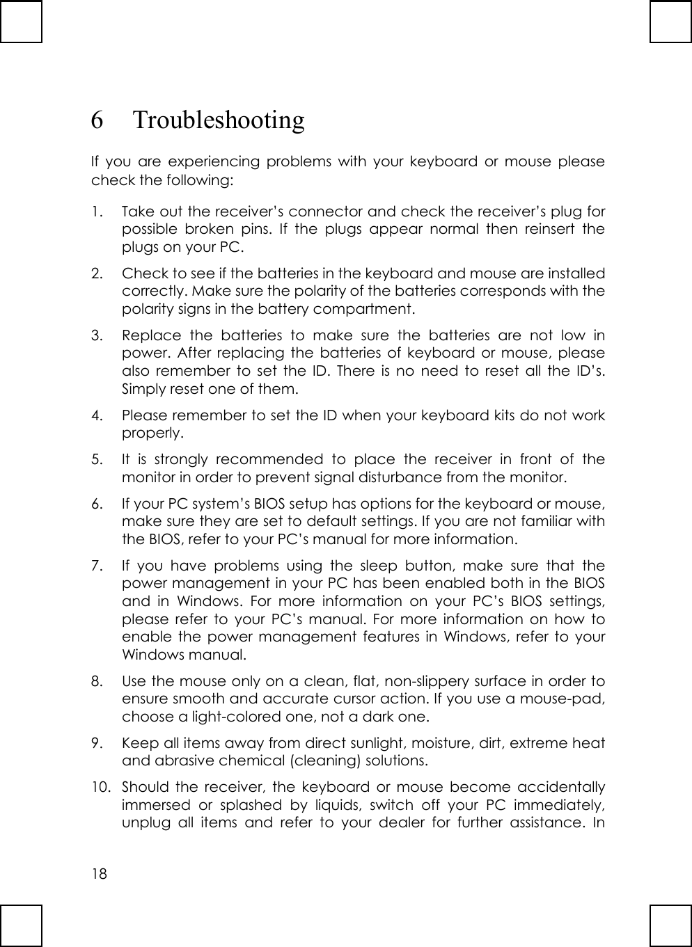 186 TroubleshootingIf you are experiencing problems with your keyboard or mouse pleasecheck the following:1. Take out the receiver’s connector and check the receiver’s plug forpossible broken pins. If the plugs appear normal then reinsert theplugs on your PC.2. Check to see if the batteries in the keyboard and mouse are installedcorrectly. Make sure the polarity of the batteries corresponds with thepolarity signs in the battery compartment.3. Replace the batteries to make sure the batteries are not low inpower. After replacing the batteries of keyboard or mouse, pleasealso remember to set the ID. There is no need to reset all the ID’s.Simply reset one of them.4. Please remember to set the ID when your keyboard kits do not workproperly.5. It is strongly recommended to place the receiver in front of themonitor in order to prevent signal disturbance from the monitor.6. If your PC system’s BIOS setup has options for the keyboard or mouse,make sure they are set to default settings. If you are not familiar withthe BIOS, refer to your PC’s manual for more information.7. If you have problems using the sleep button, make sure that thepower management in your PC has been enabled both in the BIOSand in Windows. For more information on your PC’s BIOS settings,please refer to your PC’s manual. For more information on how toenable the power management features in Windows, refer to yourWindows manual.8. Use the mouse only on a clean, flat, non-slippery surface in order toensure smooth and accurate cursor action. If you use a mouse-pad,choose a light-colored one, not a dark one.9. Keep all items away from direct sunlight, moisture, dirt, extreme heatand abrasive chemical (cleaning) solutions.10. Should the receiver, the keyboard or mouse become accidentallyimmersed or splashed by liquids, switch off your PC immediately,unplug all items and refer to your dealer for further assistance. In