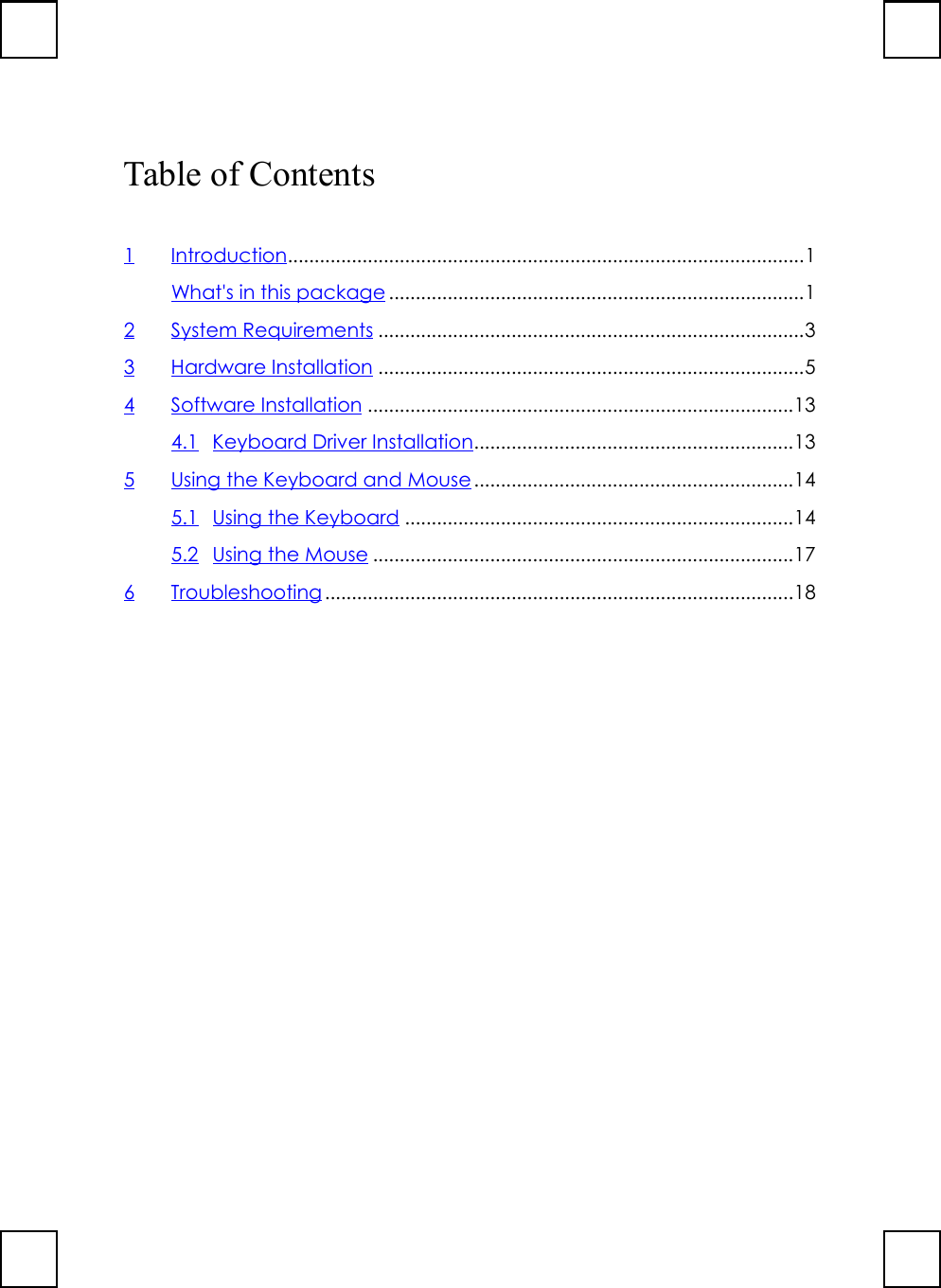 Table of Contents1Introduction.................................................................................................1What&apos;s in this package ..............................................................................12 System Requirements ................................................................................33 Hardware Installation ................................................................................54 Software Installation ................................................................................134.1 Keyboard Driver Installation............................................................135 Using the Keyboard and Mouse............................................................145.1 Using the Keyboard .........................................................................145.2 Using the Mouse ...............................................................................176 Troubleshooting ........................................................................................18