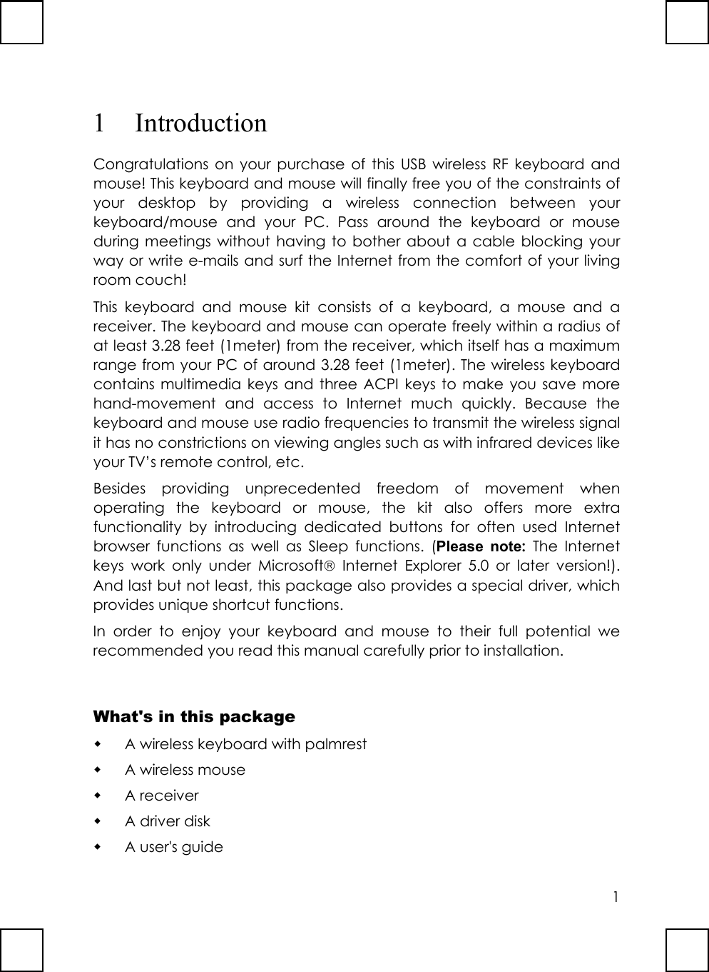 11 IntroductionCongratulations on your purchase of this USB wireless RF keyboard andmouse! This keyboard and mouse will finally free you of the constraints ofyour desktop by providing a wireless connection between yourkeyboard/mouse and your PC. Pass around the keyboard or mouseduring meetings without having to bother about a cable blocking yourway or write e-mails and surf the Internet from the comfort of your livingroom couch!This keyboard and mouse kit consists of a keyboard, a mouse and areceiver. The keyboard and mouse can operate freely within a radius ofat least 3.28 feet (1meter) from the receiver, which itself has a maximumrange from your PC of around 3.28 feet (1meter). The wireless keyboardcontains multimedia keys and three ACPI keys to make you save morehand-movement and access to Internet much quickly. Because thekeyboard and mouse use radio frequencies to transmit the wireless signalit has no constrictions on viewing angles such as with infrared devices likeyour TV’s remote control, etc.Besides providing unprecedented freedom of movement whenoperating the keyboard or mouse, the kit also offers more extrafunctionality by introducing dedicated buttons for often used Internetbrowser functions as well as Sleep functions. (Please note: The Internetkeys work only under Microsoft Internet Explorer 5.0 or later version!).And last but not least, this package also provides a special driver, whichprovides unique shortcut functions.In order to enjoy your keyboard and mouse to their full potential werecommended you read this manual carefully prior to installation.What&apos;s in this package A wireless keyboard with palmrest A wireless mouse A receiver A driver disk A user&apos;s guide