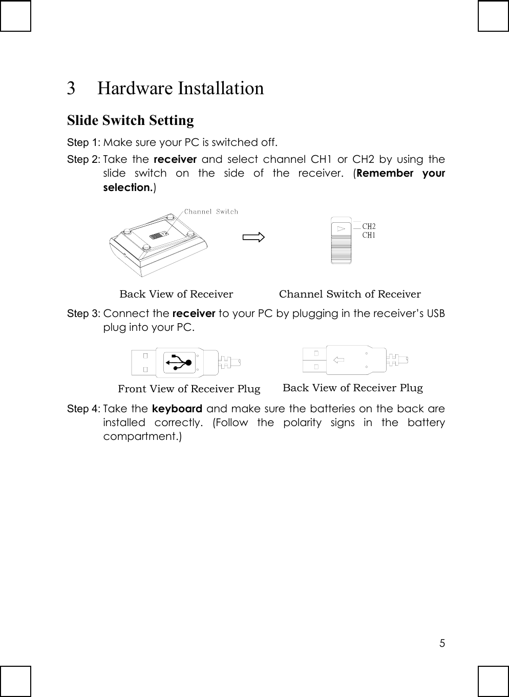 53 Hardware InstallationSlide Switch SettingStep 1: Make sure your PC is switched off.Step 2: Take the receiver and select channel CH1 or CH2 by using theslide switch on the side of the receiver. (Remember yourselection.)             CH1CH2Step 3: Connect the receiver to your PC by plugging in the receiver’s USBplug into your PC.        Step 4: Take the keyboard and make sure the batteries on the back areinstalled correctly. (Follow the polarity signs in the batterycompartment.)Back View of Receiver Channel Switch of ReceiverFront View of Receiver Plug Back View of Receiver Plug