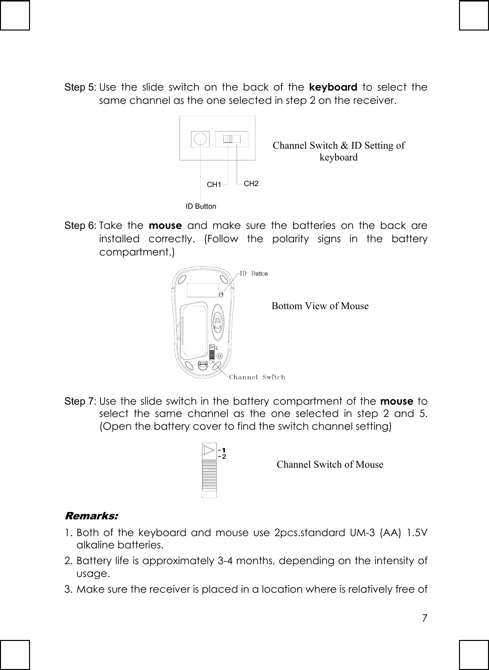7Step 5: Use the slide switch on the back of the keyboard to select thesame channel as the one selected in step 2 on the receiver.   ID ButtonCH1 CH2Step 6: Take the mouse and make sure the batteries on the back areinstalled correctly. (Follow the polarity signs in the batterycompartment.) uttonStep 7: Use the slide switch in the battery compartment of the mouse toselect the same channel as the one selected in step 2 and 5.(Open the battery cover to find the switch channel setting)Remarks:1. Both of the keyboard and mouse use 2pcs.standard UM-3 (AA) 1.5Valkaline batteries.2. Battery life is approximately 3-4 months, depending on the intensity ofusage.3. Make sure the receiver is placed in a location where is relatively free ofChannel Switch &amp; ID Setting ofkeyboardBottom View of MouseChannel Switch of Mouse