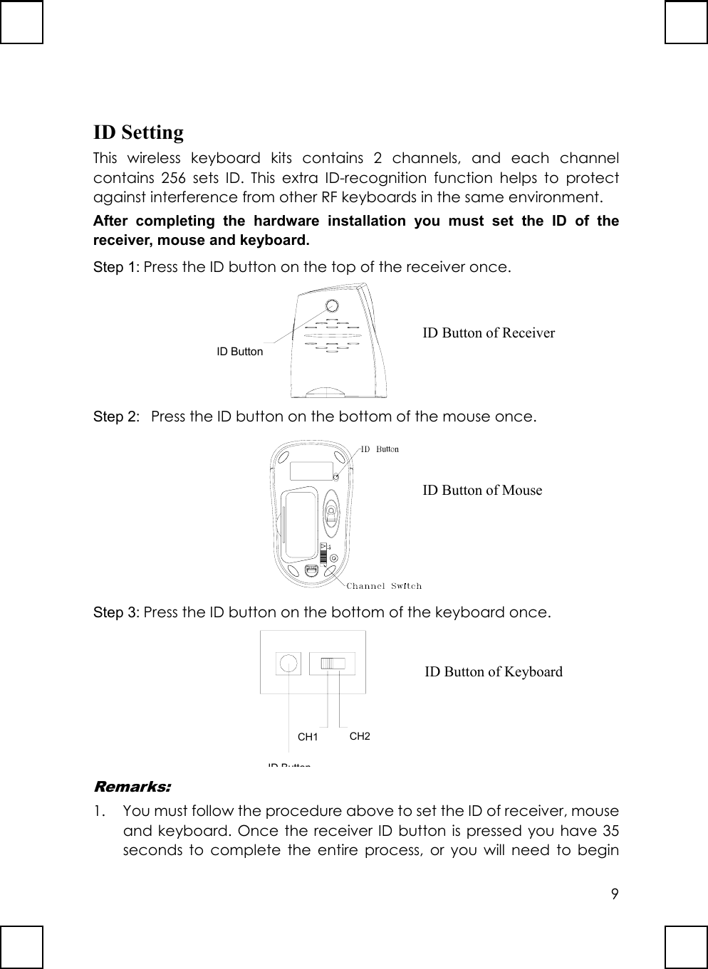 9ID SettingThis wireless keyboard kits contains 2 channels, and each channelcontains 256 sets ID. This extra ID-recognition function helps to protectagainst interference from other RF keyboards in the same environment.After completing the hardware installation you must set the ID of thereceiver, mouse and keyboard.Step 1: Press the ID button on the top of the receiver once.  ID ButtonStep 2:   Press the ID button on the bottom of the mouse once. uttonStep 3: Press the ID button on the bottom of the keyboard once.                 ID ButtonCH1 CH2Remarks:1. You must follow the procedure above to set the ID of receiver, mouseand keyboard. Once the receiver ID button is pressed you have 35seconds to complete the entire process, or you will need to beginID Button of ReceiverID Button of MouseID Button of Keyboard