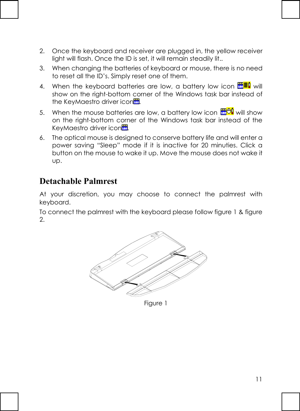 112. Once the keyboard and receiver are plugged in, the yellow receiverlight will flash. Once the ID is set, it will remain steadily lit..3. When changing the batteries of keyboard or mouse, there is no needto reset all the ID’s. Simply reset one of them.4. When the keyboard batteries are low, a battery low icon   willshow on the right-bottom corner of the Windows task bar instead ofthe KeyMaestro driver icon .5. When the mouse batteries are low, a battery low icon   will showon the right-bottom corner of the Windows task bar instead of theKeyMaestro driver icon .6. The optical mouse is designed to conserve battery life and will enter apower saving “Sleep” mode if it is inactive for 20 minuties. Click abutton on the mouse to wake it up. Move the mouse does not wake itup.Detachable PalmrestAt your discretion, you may choose to connect the palmrest withkeyboard.To connect the palmrest with the keyboard please follow figure 1 &amp; figure2.Figure 1