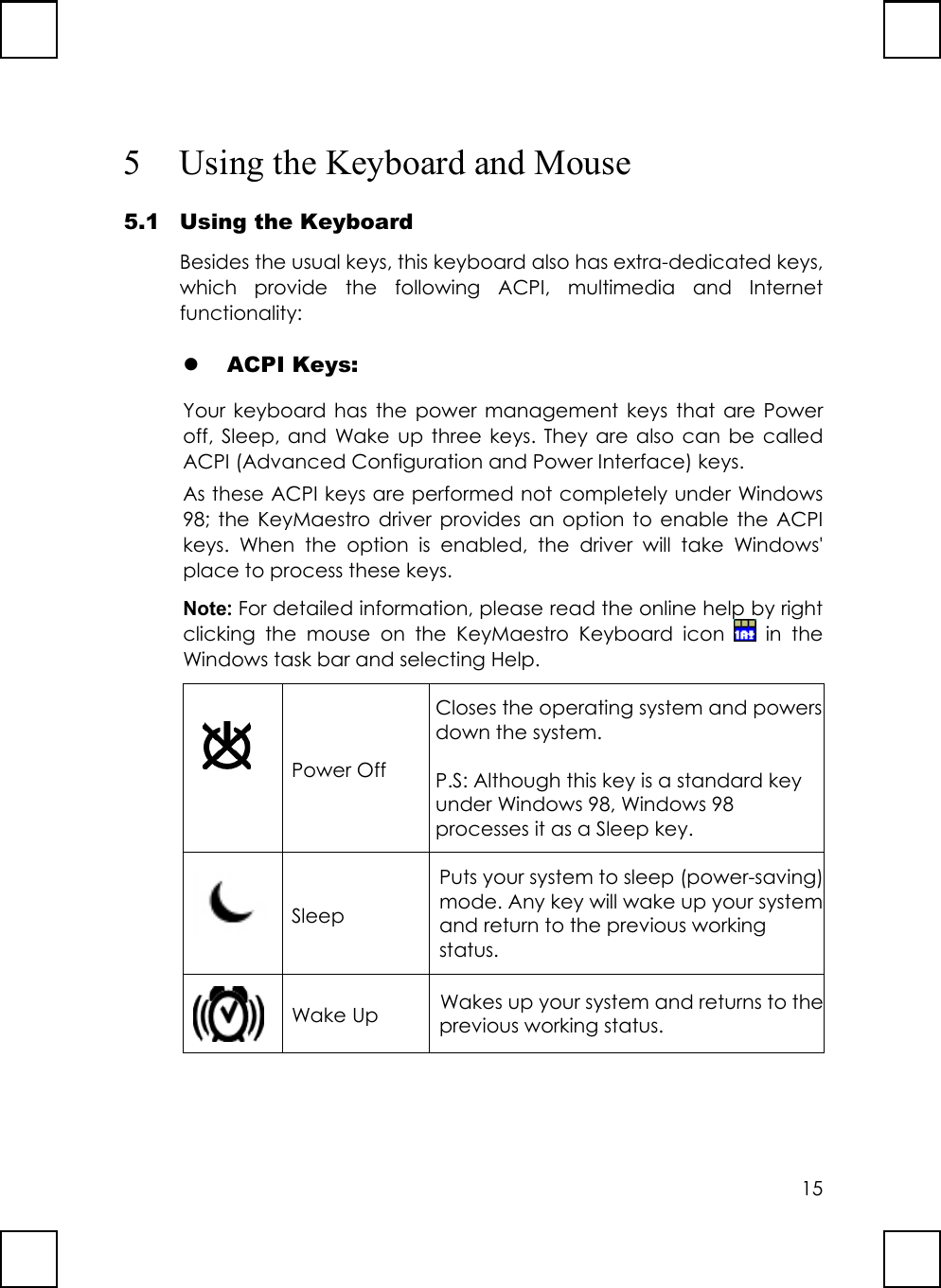 155 Using the Keyboard and Mouse5.1 Using the KeyboardBesides the usual keys, this keyboard also has extra-dedicated keys,which provide the following ACPI, multimedia and Internetfunctionality:z ACPI Keys:Your keyboard has the power management keys that are Poweroff, Sleep, and Wake up three keys. They are also can be calledACPI (Advanced Configuration and Power Interface) keys.As these ACPI keys are performed not completely under Windows98; the KeyMaestro driver provides an option to enable the ACPIkeys. When the option is enabled, the driver will take Windows&apos;place to process these keys.Note: For detailed information, please read the online help by rightclicking the mouse on the KeyMaestro Keyboard icon   in theWindows task bar and selecting Help.Power OffCloses the operating system and powersdown the system.P.S: Although this key is a standard keyunder Windows 98, Windows 98processes it as a Sleep key.SleepPuts your system to sleep (power-saving)mode. Any key will wake up your systemand return to the previous workingstatus.Wake Up Wakes up your system and returns to theprevious working status.