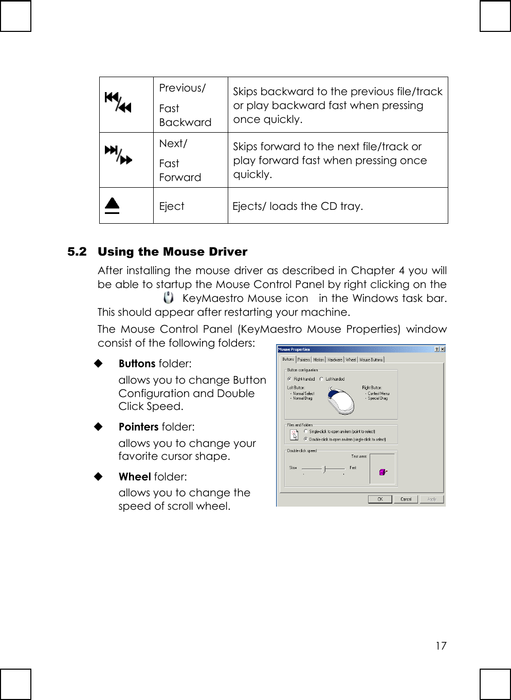 17Previous/FastBackwardSkips backward to the previous file/trackor play backward fast when pressingonce quickly.Next/FastForwardSkips forward to the next file/track orplay forward fast when pressing oncequickly.Eject Ejects/ loads the CD tray.5.2 Using the Mouse DriverAfter installing the mouse driver as described in Chapter 4 you willbe able to startup the Mouse Control Panel by right clicking on theKeyMaestro Mouse icon    in the Windows task bar.This should appear after restarting your machine.The Mouse Control Panel (KeyMaestro Mouse Properties) windowconsist of the following folders: Buttons folder:allows you to change ButtonConfiguration and DoubleClick Speed. Pointers folder:allows you to change yourfavorite cursor shape. Wheel folder:allows you to change thespeed of scroll wheel.