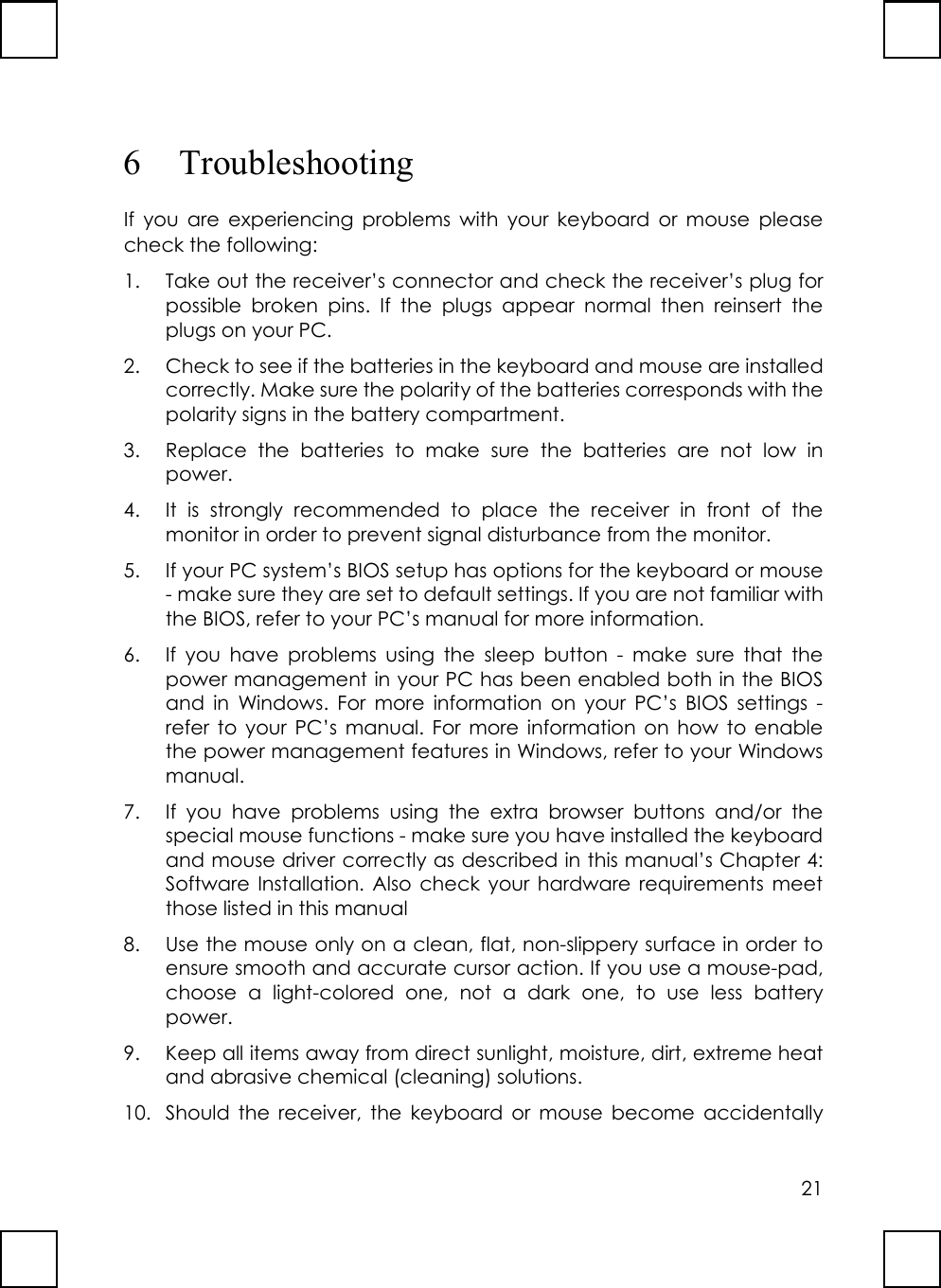 216 TroubleshootingIf you are experiencing problems with your keyboard or mouse pleasecheck the following:1. Take out the receiver’s connector and check the receiver’s plug forpossible broken pins. If the plugs appear normal then reinsert theplugs on your PC.2. Check to see if the batteries in the keyboard and mouse are installedcorrectly. Make sure the polarity of the batteries corresponds with thepolarity signs in the battery compartment.3. Replace the batteries to make sure the batteries are not low inpower.4. It is strongly recommended to place the receiver in front of themonitor in order to prevent signal disturbance from the monitor.5. If your PC system’s BIOS setup has options for the keyboard or mouse- make sure they are set to default settings. If you are not familiar withthe BIOS, refer to your PC’s manual for more information.6. If you have problems using the sleep button - make sure that thepower management in your PC has been enabled both in the BIOSand in Windows. For more information on your PC’s BIOS settings -refer to your PC’s manual. For more information on how to enablethe power management features in Windows, refer to your Windowsmanual.7. If you have problems using the extra browser buttons and/or thespecial mouse functions - make sure you have installed the keyboardand mouse driver correctly as described in this manual’s Chapter 4:Software Installation. Also check your hardware requirements meetthose listed in this manual8. Use the mouse only on a clean, flat, non-slippery surface in order toensure smooth and accurate cursor action. If you use a mouse-pad,choose a light-colored one, not a dark one, to use less batterypower.9. Keep all items away from direct sunlight, moisture, dirt, extreme heatand abrasive chemical (cleaning) solutions.10. Should the receiver, the keyboard or mouse become accidentally