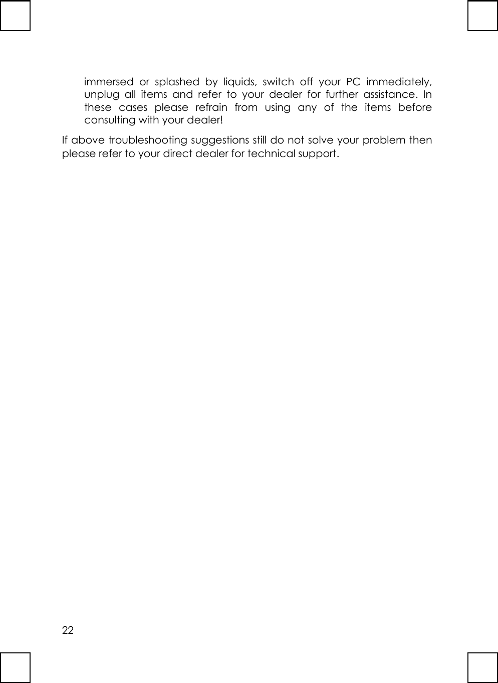22immersed or splashed by liquids, switch off your PC immediately,unplug all items and refer to your dealer for further assistance. Inthese cases please refrain from using any of the items beforeconsulting with your dealer!If above troubleshooting suggestions still do not solve your problem thenplease refer to your direct dealer for technical support.