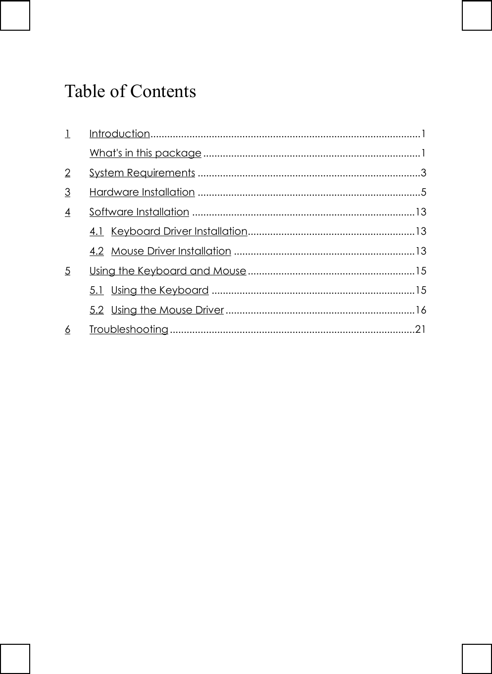 Table of Contents1Introduction.................................................................................................1What&apos;s in this package ..............................................................................12 System Requirements ................................................................................33 Hardware Installation ................................................................................54 Software Installation ................................................................................134.1 Keyboard Driver Installation............................................................134.2 Mouse Driver Installation .................................................................135 Using the Keyboard and Mouse............................................................155.1 Using the Keyboard .........................................................................155.2 Using the Mouse Driver ....................................................................166 Troubleshooting ........................................................................................21