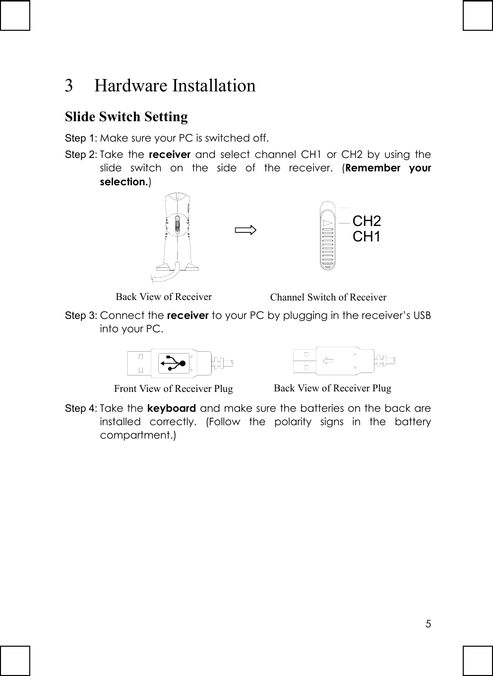 53 Hardware InstallationSlide Switch SettingStep 1: Make sure your PC is switched off.Step 2: Take the receiver and select channel CH1 or CH2 by using theslide switch on the side of the receiver. (Remember yourselection.)                       CH2CH1Step 3: Connect the receiver to your PC by plugging in the receiver’s USBinto your PC.        Step 4: Take the keyboard and make sure the batteries on the back areinstalled correctly. (Follow the polarity signs in the batterycompartment.)Back View of Receiver Channel Switch of ReceiverFront View of Receiver Plug Back View of Receiver Plug