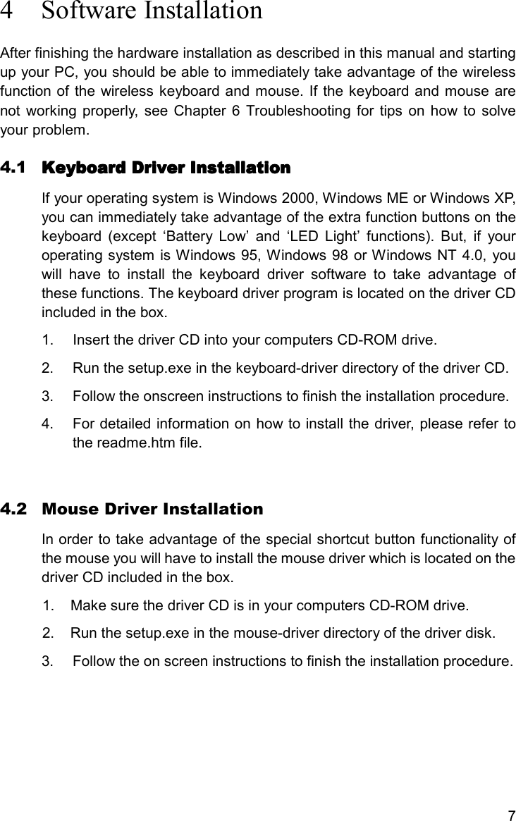 74 Software InstallationAfter finishing the hardware installation as described in this manual and startingup your PC, you should be able to immediately take advantage of the wirelessfunction of the wireless keyboard and mouse. If the keyboard and mouse arenot working properly, see Chapter 6 Troubleshooting for tips on how to solveyour problem.4.1 Keyboard Driver InstallationKeyboard Driver InstallationKeyboard Driver InstallationKeyboard Driver InstallationIf your operating system is Windows 2000, Windows ME or Windows XP,you can immediately take advantage of the extra function buttons on thekeyboard (except ‘Battery Low’ and ‘LED Light’ functions). But, if youroperating system is Windows 95, Windows 98 or Windows NT 4.0, youwill have to install the keyboard driver software to take advantage ofthese functions. The keyboard driver program is located on the driver CDincluded in the box.1.  Insert the driver CD into your computers CD-ROM drive.2.  Run the setup.exe in the keyboard-driver directory of the driver CD.3.  Follow the onscreen instructions to finish the installation procedure.4.  For detailed information on how to install the driver, please refer tothe readme.htm file.4.2 Mouse Driver InstallationIn order to take advantage of the special shortcut button functionality ofthe mouse you will have to install the mouse driver which is located on thedriver CD included in the box.1.  Make sure the driver CD is in your computers CD-ROM drive.2.  Run the setup.exe in the mouse-driver directory of the driver disk.3.  Follow the on screen instructions to finish the installation procedure.