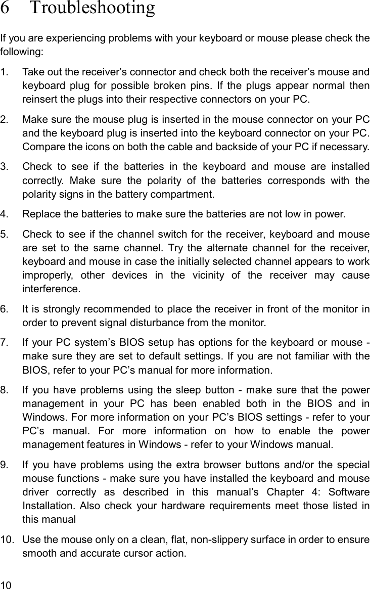 106 TroubleshootingIf you are experiencing problems with your keyboard or mouse please check thefollowing:1.  Take out the receiver’s connector and check both the receiver’s mouse andkeyboard plug for possible broken pins. If the plugs appear normal thenreinsert the plugs into their respective connectors on your PC.2.  Make sure the mouse plug is inserted in the mouse connector on your PCand the keyboard plug is inserted into the keyboard connector on your PC.Compare the icons on both the cable and backside of your PC if necessary.3. Check to see if the batteries in the keyboard and mouse are installedcorrectly. Make sure the polarity of the batteries corresponds with thepolarity signs in the battery compartment.4.  Replace the batteries to make sure the batteries are not low in power.5. Check to see if the channel switch for the receiver, keyboard and mouseare set to the same channel. Try the alternate channel for the receiver,keyboard and mouse in case the initially selected channel appears to workimproperly, other devices in the vicinity of the receiver may causeinterference.6.  It is strongly recommended to place the receiver in front of the monitor inorder to prevent signal disturbance from the monitor.7.  If your PC system’s BIOS setup has options for the keyboard or mouse -make sure they are set to default settings. If you are not familiar with theBIOS, refer to your PC’s manual for more information.8.  If you have problems using the sleep button - make sure that the powermanagement in your PC has been enabled both in the BIOS and inWindows. For more information on your PC’s BIOS settings - refer to yourPC’s manual. For more information on how to enable the powermanagement features in Windows - refer to your Windows manual.9.  If you have problems using the extra browser buttons and/or the specialmouse functions - make sure you have installed the keyboard and mousedriver correctly as described in this manual’s Chapter 4: SoftwareInstallation. Also check your hardware requirements meet those listed inthis manual10.  Use the mouse only on a clean, flat, non-slippery surface in order to ensuresmooth and accurate cursor action.