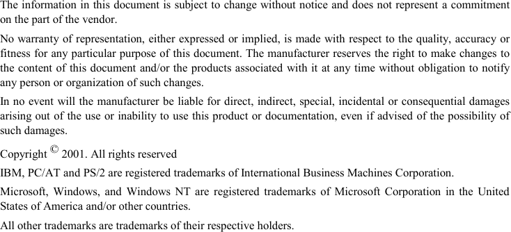 The information in this document is subject to change without notice and does not represent a commitmenton the part of the vendor.No warranty of representation, either expressed or implied, is made with respect to the quality, accuracy orfitness for any particular purpose of this document. The manufacturer reserves the right to make changes tothe content of this document and/or the products associated with it at any time without obligation to notifyany person or organization of such changes.In no event will the manufacturer be liable for direct, indirect, special, incidental or consequential damagesarising out of the use or inability to use this product or documentation, even if advised of the possibility ofsuch damages.Copyright © 2001. All rights reservedIBM, PC/AT and PS/2 are registered trademarks of International Business Machines Corporation.Microsoft, Windows, and Windows NT are registered trademarks of Microsoft Corporation in the UnitedStates of America and/or other countries.All other trademarks are trademarks of their respective holders.