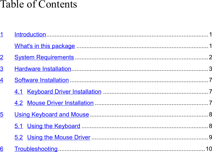 Table of Contents1 Introduction.................................................................................................1What&apos;s in this package ...............................................................................12 System Requirements ................................................................................23 Hardware Installation..................................................................................34 Software Installation ................................................................................... 74.1 Keyboard Driver Installation ...............................................................74.2 Mouse Driver Installation ....................................................................75 Using Keyboard and Mouse .......................................................................85.1 Using the Keyboard ............................................................................85.2 Using the Mouse Driver ......................................................................96 Troubleshooting........................................................................................10