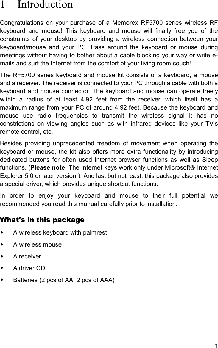 11 IntroductionCongratulations on your purchase of a Memorex RF5700 series wireless RFkeyboard and mouse! This keyboard and mouse will finally free you of theconstraints of your desktop by providing a wireless connection between yourkeyboard/mouse and your PC. Pass around the keyboard or mouse duringmeetings without having to bother about a cable blocking your way or write e-mails and surf the Internet from the comfort of your living room couch!The RF5700 series keyboard and mouse kit consists of a keyboard, a mouseand a receiver. The receiver is connected to your PC through a cable with both akeyboard and mouse connector. The keyboard and mouse can operate freelywithin a radius of at least 4.92 feet from the receiver, which itself has amaximum range from your PC of around 4.92 feet. Because the keyboard andmouse use radio frequencies to transmit the wireless signal it has noconstrictions on viewing angles such as with infrared devices like your TV’sremote control, etc.Besides providing unprecedented freedom of movement when operating thekeyboard or mouse, the kit also offers more extra functionality by introducingdedicated buttons for often used Internet browser functions as well as Sleepfunctions. (Please note: The Internet keys work only under Microsoft InternetExplorer 5.0 or later version!). And last but not least, this package also providesa special driver, which provides unique shortcut functions.In order to enjoy your keyboard and mouse to their full potential werecommended you read this manual carefully prior to installation.What&apos;s in this package  A wireless keyboard with palmrest A wireless mouse A receiver  A driver CD  Batteries (2 pcs of AA; 2 pcs of AAA)