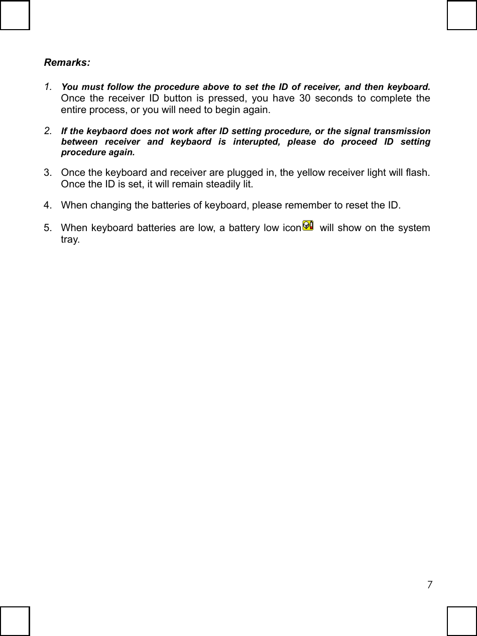   7Remarks: 1.  You must follow the procedure above to set the ID of receiver, and then keyboard. Once the receiver ID button is pressed, you have 30 seconds to complete the entire process, or you will need to begin again. 2.  If the keybaord does not work after ID setting procedure, or the signal transmission between receiver and keybaord is interupted, please do proceed ID setting procedure again. 3.  Once the keyboard and receiver are plugged in, the yellow receiver light will flash. Once the ID is set, it will remain steadily lit. 4.  When changing the batteries of keyboard, please remember to reset the ID. 5.  When keyboard batteries are low, a battery low icon   will show on the system tray. 