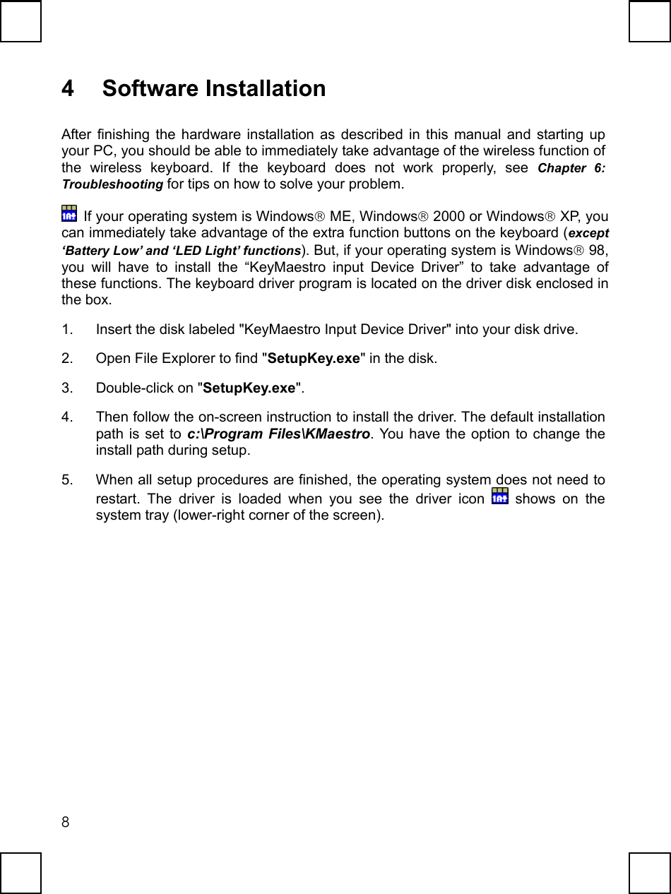   84 Software Installation After finishing the hardware installation as described in this manual and starting up your PC, you should be able to immediately take advantage of the wireless function of the wireless keyboard. If the keyboard does not work properly, see Chapter 6:  Troubleshooting for tips on how to solve your problem.   If your operating system is Windows ME, Windows 2000 or Windows XP, you can immediately take advantage of the extra function buttons on the keyboard (except ‘Battery Low’ and ‘LED Light’ functions). But, if your operating system is Windows 98, you will have to install the “KeyMaestro input Device Driver” to take advantage of these functions. The keyboard driver program is located on the driver disk enclosed in the box.   1.  Insert the disk labeled &quot;KeyMaestro Input Device Driver&quot; into your disk drive.   2.  Open File Explorer to find &quot;SetupKey.exe&quot; in the disk.   3. Double-click on &quot;SetupKey.exe&quot;. 4.  Then follow the on-screen instruction to install the driver. The default installation path is set to c:\Program Files\KMaestro. You have the option to change the install path during setup. 5.  When all setup procedures are finished, the operating system does not need to restart. The driver is loaded when you see the driver icon   shows on the system tray (lower-right corner of the screen). 