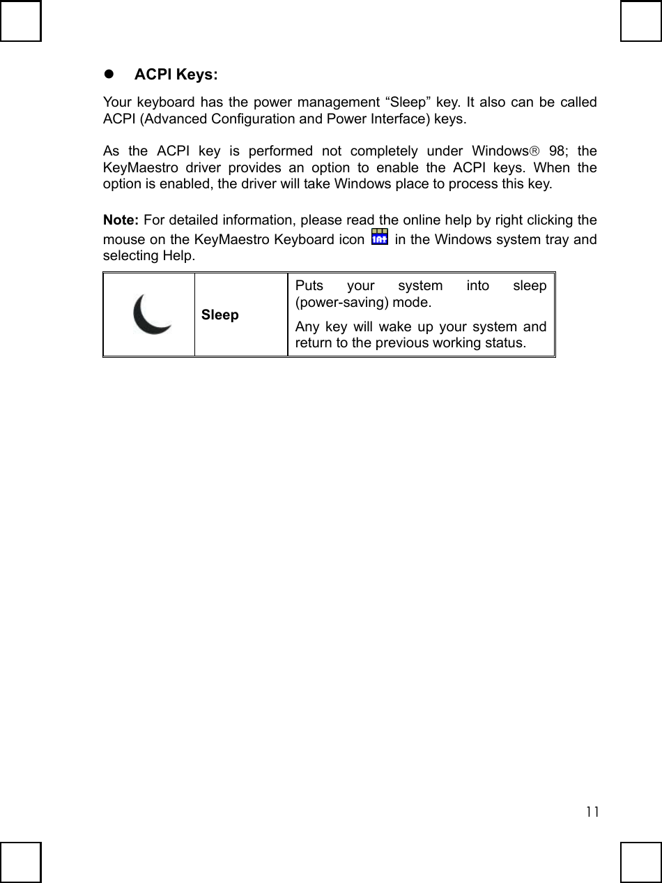   11  ACPI Keys: Your keyboard has the power management “Sleep” key. It also can be called ACPI (Advanced Configuration and Power Interface) keys. As the ACPI key is performed not completely under Windows 98; the KeyMaestro driver provides an option to enable the ACPI keys. When the option is enabled, the driver will take Windows place to process this key. Note: For detailed information, please read the online help by right clicking the mouse on the KeyMaestro Keyboard icon    in the Windows system tray and selecting Help.  Sleep Puts your system into sleep (power-saving) mode.   Any key will wake up your system and return to the previous working status.   