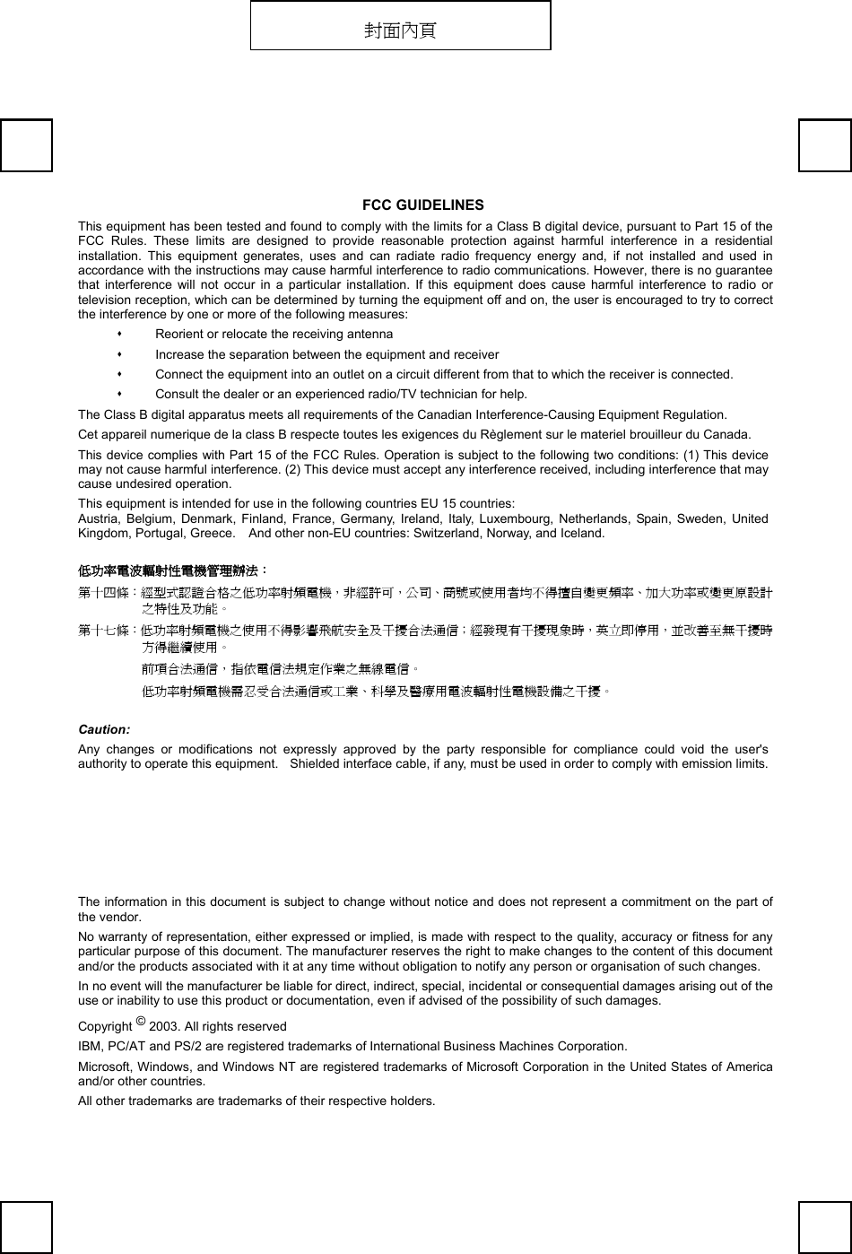   FCC GUIDELINES This equipment has been tested and found to comply with the limits for a Class B digital device, pursuant to Part 15 of the FCC Rules. These limits are designed to provide reasonable protection against harmful interference in a residential installation. This equipment generates, uses and can radiate radio frequency energy and, if not installed and used in accordance with the instructions may cause harmful interference to radio communications. However, there is no guarantee that interference will not occur in a particular installation. If this equipment does cause harmful interference to radio or television reception, which can be determined by turning the equipment off and on, the user is encouraged to try to correct the interference by one or more of the following measures:   Reorient or relocate the receiving antenna   Increase the separation between the equipment and receiver   Connect the equipment into an outlet on a circuit different from that to which the receiver is connected.   Consult the dealer or an experienced radio/TV technician for help. The Class B digital apparatus meets all requirements of the Canadian Interference-Causing Equipment Regulation. Cet appareil numerique de la class B respecte toutes les exigences du Règlement sur le materiel brouilleur du Canada. This device complies with Part 15 of the FCC Rules. Operation is subject to the following two conditions: (1) This device may not cause harmful interference. (2) This device must accept any interference received, including interference that may cause undesired operation. This equipment is intended for use in the following countries EU 15 countries: Austria, Belgium, Denmark, Finland, France, Germany, Ireland, Italy, Luxembourg, Netherlands, Spain, Sweden, United Kingdom, Portugal, Greece.    And other non-EU countries: Switzerland, Norway, and Iceland. 低功率電波輻射性電機管理辦法： 第十四條：經型式認證合格之低功率射頻電機，非經許可，公司、商號或使用者均不得擅自變更頻率、加大功率或變更原設計之特性及功能。 第十七條：低功率射頻電機之使用不得影響飛航安全及干擾合法通信；經發現有干擾現象時，英立即停用，並改善至無干擾時方得繼續使用。 前項合法通信，指依電信法規定作業之無線電信。 低功率射頻電機需忍受合法通信或工業、科學及醫療用電波輻射性電機設備之干擾。 Caution: Any changes or modifications not expressly approved by the party responsible for compliance could void the user&apos;s authority to operate this equipment.    Shielded interface cable, if any, must be used in order to comply with emission limits.  The information in this document is subject to change without notice and does not represent a commitment on the part of the vendor. No warranty of representation, either expressed or implied, is made with respect to the quality, accuracy or fitness for any particular purpose of this document. The manufacturer reserves the right to make changes to the content of this document and/or the products associated with it at any time without obligation to notify any person or organisation of such changes. In no event will the manufacturer be liable for direct, indirect, special, incidental or consequential damages arising out of the use or inability to use this product or documentation, even if advised of the possibility of such damages. Copyright © 2003. All rights reserved IBM, PC/AT and PS/2 are registered trademarks of International Business Machines Corporation. Microsoft, Windows, and Windows NT are registered trademarks of Microsoft Corporation in the United States of America and/or other countries. All other trademarks are trademarks of their respective holders. 封面內頁 