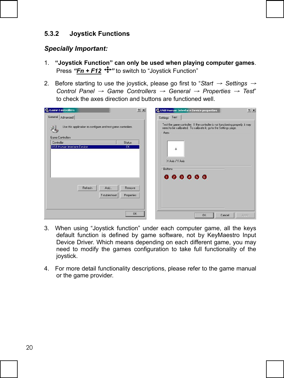   205.3.2 Joystick Functions Specially Important: 1.  “Joystick Function” can only be used when playing computer games. Press “Fn + F12 ” to switch to “Joystick Function” 2.  Before starting to use the joystick, please go first to “Start → Settings → Control Panel → Game Controllers → General → Properties → Test” to check the axes direction and buttons are functioned well.      3.  When using “Joystick function” under each computer game, all the keys default function is defined by game software, not by KeyMaestro Input Device Driver. Which means depending on each different game, you may need to modify the games configuration to take full functionality of the joystick. 4.  For more detail functionality descriptions, please refer to the game manual or the game provider. 