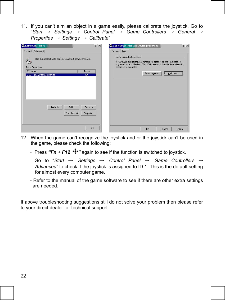   2211.  If you can’t aim an object in a game easily, please calibrate the joystick. Go to “Start → Settings → Control Panel → Game Controllers → General → Properties → Settings → Calibrate”      12.  When the game can’t recognize the joystick and or the joystick can’t be used in the game, please check the following: -  Press “Fn + F12  ” again to see if the function is switched to joystick. -  Go to “Start → Settings → Control Panel → Game Controllers → Advanced” to check if the joystick is assigned to ID 1. This is the default setting for almost every computer game.   - Refer to the manual of the game software to see if there are other extra settings are needed.    If above troubleshooting suggestions still do not solve your problem then please refer to your direct dealer for technical support.  
