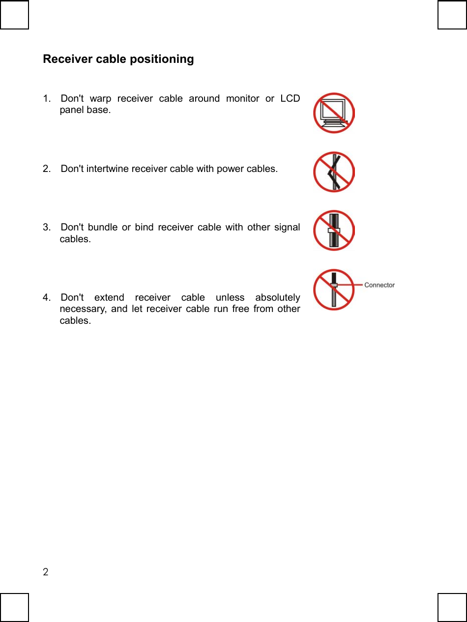   2Receiver cable positioning 1.  Don&apos;t warp receiver cable around monitor or LCD panel base.  2.  Don&apos;t intertwine receiver cable with power cables.  3.  Don&apos;t bundle or bind receiver cable with other signal cables.  4. Don&apos;t extend receiver cable unless absolutely necessary, and let receiver cable run free from other cables.     