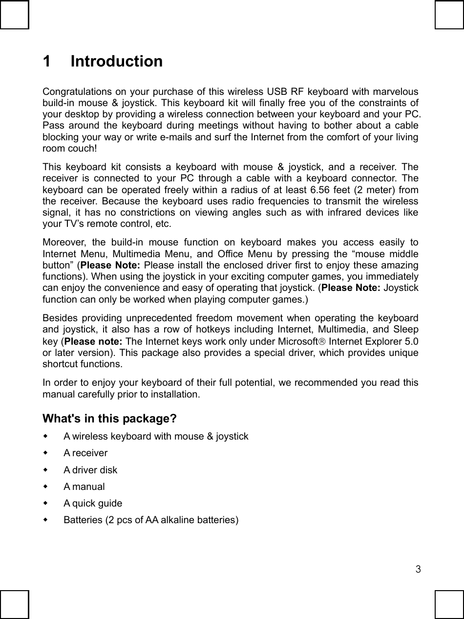  31 Introduction Congratulations on your purchase of this wireless USB RF keyboard with marvelous build-in mouse &amp; joystick. This keyboard kit will finally free you of the constraints of your desktop by providing a wireless connection between your keyboard and your PC. Pass around the keyboard during meetings without having to bother about a cable blocking your way or write e-mails and surf the Internet from the comfort of your living room couch! This keyboard kit consists a keyboard with mouse &amp; joystick, and a receiver. The receiver is connected to your PC through a cable with a keyboard connector. The keyboard can be operated freely within a radius of at least 6.56 feet (2 meter) from the receiver. Because the keyboard uses radio frequencies to transmit the wireless signal, it has no constrictions on viewing angles such as with infrared devices like your TV’s remote control, etc. Moreover, the build-in mouse function on keyboard makes you access easily to Internet Menu, Multimedia Menu, and Office Menu by pressing the “mouse middle button” (Please Note: Please install the enclosed driver first to enjoy these amazing functions). When using the joystick in your exciting computer games, you immediately can enjoy the convenience and easy of operating that joystick. (Please Note: Joystick function can only be worked when playing computer games.) Besides providing unprecedented freedom movement when operating the keyboard and joystick, it also has a row of hotkeys including Internet, Multimedia, and Sleep key (Please note: The Internet keys work only under Microsoft Internet Explorer 5.0 or later version). This package also provides a special driver, which provides unique shortcut functions. In order to enjoy your keyboard of their full potential, we recommended you read this manual carefully prior to installation. What&apos;s in this package?   A wireless keyboard with mouse &amp; joystick   A receiver   A driver disk   A manual   A quick guide   Batteries (2 pcs of AA alkaline batteries) 