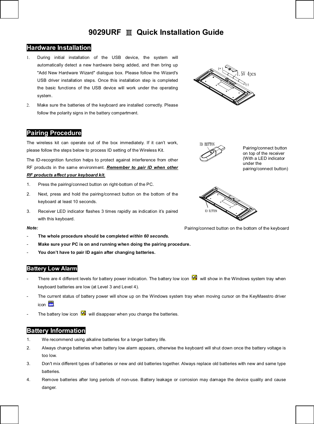   9029URF  Ⅲ Quick Installation Guide Hardware Installation                (+)(-)       1. During initial installation of the USB device, the system will automatically detect a new hardware being added, and then bring up &quot;Add New Hardware Wizard&quot; dialogue box. Please follow the Wizard&apos;s USB driver installation steps. Once this installation step is completed the basic functions of the USB device will work under the operating system. 2. Make sure the batteries of the keyboard are installed correctly. Please follow the polarity signs in the battery compartment. Pairing Procedure The wireless kit can operate out of the box immediately. If it can’t work, please follow the steps below to process ID setting of the Wireless Kit. The ID-recognition function helps to protect against interference from other RF products in the same environment.  Remember to pair ID when other RF products affect your keyboard kit. 1. Press the pairing/connect button on right-bottom of the PC.  2. Next, press and hold the pairing/connect button on the bottom of the keyboard at least 10 seconds.  3. Receiver LED indicator flashes 3 times rapidly as indication it’s paired with this keyboard.               Note:  - The whole procedure should be completed within 60 seconds. - Make sure your PC is on and running when doing the pairing procedure. - You don’t have to pair ID again after changing batteries. Battery Low Alarm - There are 4 different levels for battery power indication. The battery low icon   will show in the Windows system tray when keyboard batteries are low (at Level 3 and Level 4). - The current status of battery power will show up on the Windows system tray when moving cursor on the KeyMaestro driver icon  . - The battery low icon   will disappear when you change the batteries. Battery Information 1. We recommend using alkaline batteries for a longer battery life. 2. Always change batteries when battery low alarm appears, otherwise the keyboard will shut down once the battery voltage is too low. 3. Don&apos;t mix different types of batteries or new and old batteries together. Always replace old batteries with new and same type batteries. 4. Remove batteries after long periods of non-use. Battery leakage or corrosion may damage the device quality and cause danger.  Pairing/connect button on the bottom of the keyboard  Pairing/connect button on top of the receiver (With a LED indicator under the pairing/connect button) 