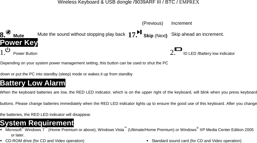 Wireless Keyboard &amp; USB dongle /9039ARF III / BTC / EMPREX (Previous) Increment 8.  Mute Mute the sound without stopping play back 17.  Skip (Next)Skip ahead an increment. Power Key 1.  Power Button 2. ID LED /Battery low indicator   Depending on your system power management setting, this button can be used to shut the PC down or put the PC into standby (sleep) mode or wakes it up from standby  Battery Low Alarm When the keyboard batteries are low, the RED LED indicator, which is on the upper right of the keyboard, will blink when you press keyboard buttons. Please change batteries immediately when the RED LED indicator lights up to ensure the good use of this keyboard. After you change the batteries, the RED LED indicator will disappear. System Requirement  Microsoft® Windows 7™ (Home Premium or above), Windows Vista™ (Ultimate/Home Premium) or Windows® XP Media Center Edition 2005 or later.  CD-ROM drive (for CD and Video operation)   Standard sound card (for CD and Video operation) 