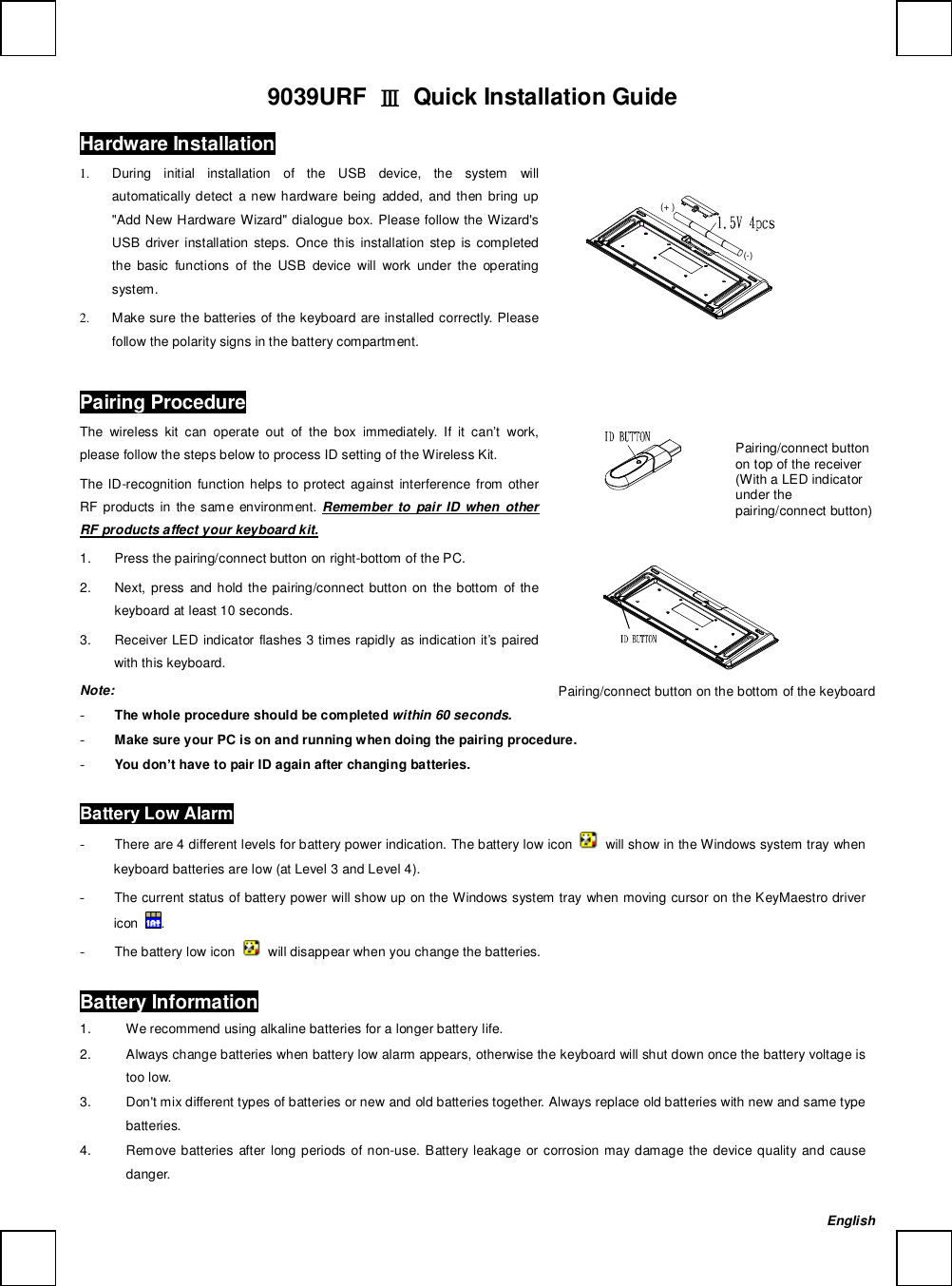   9039URF  Ⅲ Quick Installation Guide Hardware Installation                 (+)(-)       1. During initial installation of the USB device, the system will automatically detect a new hardware being added, and then bring up &quot;Add New Hardware Wizard&quot; dialogue box. Please follow the Wizard&apos;s USB driver installation steps. Once this installation step is completed the basic functions of the USB device will work under the operating system. 2. Make sure the batteries of the keyboard are installed correctly. Please follow the polarity signs in the battery compartment. Pairing Procedure The wireless kit can operate out of the box immediately. If it can’t work, please follow the steps below to process ID setting of the Wireless Kit. The ID-recognition function helps to protect against interference from other RF products in the same environment.  Remember to pair ID when other RF products affect your keyboard kit. 1.  Press the pairing/connect button on right-bottom of the PC.  2.  Next, press and hold the pairing/connect button on the bottom of the keyboard at least 10 seconds.  3.  Receiver LED indicator flashes 3 times rapidly as indication it’s paired with this keyboard.               Note:  - The whole procedure should be completed within 60 seconds. - Make sure your PC is on and running when doing the pairing procedure. - You don’t have to pair ID again after changing batteries. Battery Low Alarm - There are 4 different levels for battery power indication. The battery low icon   will show in the Windows system tray when keyboard batteries are low (at Level 3 and Level 4). - The current status of battery power will show up on the Windows system tray when moving cursor on the KeyMaestro driver icon  . - The battery low icon   will disappear when you change the batteries. Battery Information 1.  We recommend using alkaline batteries for a longer battery life. 2.  Always change batteries when battery low alarm appears, otherwise the keyboard will shut down once the battery voltage is too low. 3.  Don&apos;t mix different types of batteries or new and old batteries together. Always replace old batteries with new and same type batteries. 4.  Remove batteries after long periods of non-use. Battery leakage or corrosion may damage the device quality and cause danger.   Pairing/connect button on the bottom of the keyboard  English Pairing/connect button on top of the receiver (With a LED indicator under the pairing/connect button) 