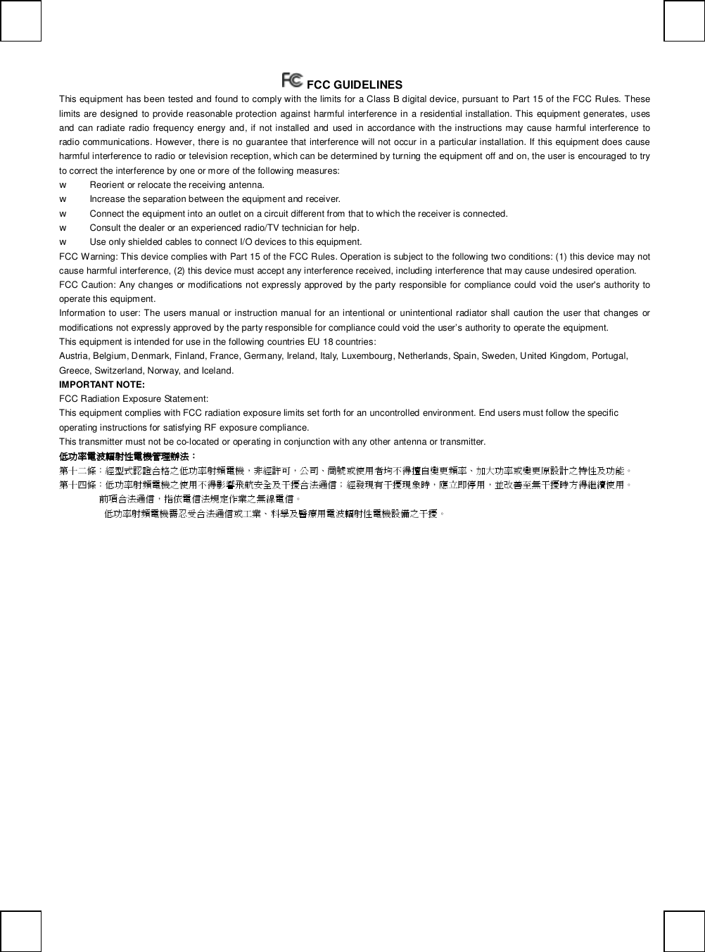    FCC GUIDELINES  This equipment has been tested and found to comply with the limits for a Class B digital device, pursuant to Part 15 of the FCC Rules. These limits are designed to provide reasonable protection against harmful interference in a residential installation. This equipment generates, uses and can radiate radio frequency energy and, if not installed and used in accordance with the instructions may cause harmful interference to radio communications. However, there is no guarantee that interference will not occur in a particular installation. If this equipment does cause harmful interference to radio or television reception, which can be determined by turning the equipment off and on, the user is encouraged to try to correct the interference by one or more of the following measures: w Reorient or relocate the receiving antenna. w Increase the separation between the equipment and receiver. w Connect the equipment into an outlet on a circuit different from that to which the receiver is connected. w Consult the dealer or an experienced radio/TV technician for help. w Use only shielded cables to connect I/O devices to this equipment. FCC Warning: This device complies with Part 15 of the FCC Rules. Operation is subject to the following two conditions: (1) this device may not cause harmful interference, (2) this device must accept any interference received, including interference that may cause undesired operation. FCC Caution: Any changes or modifications not expressly approved by the party responsible for compliance could void the user&apos;s authority to operate this equipment. Information to user: The users manual or instruction manual for an intentional or unintentional radiator shall caution the user that changes or modifications not expressly approved by the party responsible for compliance could void the user’s authority to operate the equipment. This equipment is intended for use in the following countries EU 18 countries: Austria, Belgium, Denmark, Finland, France, Germany, Ireland, Italy, Luxembourg, Netherlands, Spain, Sweden, United Kingdom, Portugal, Greece, Switzerland, Norway, and Iceland. IMPORTANT NOTE: FCC Radiation Exposure Statement: This equipment complies with FCC radiation exposure limits set forth for an uncontrolled environment. End users must follow the specific operating instructions for satisfying RF exposure compliance. This transmitter must not be co-located or operating in conjunction with any other antenna or transmitter. 低功率電波輻射性電機管理辦法： 第十二條：經型式認證合格之低功率射頻電機，非經許可，公司、商號或使用者均不得擅自變更頻率、加大功率或變更原設計之特性及功能。 第十四條：低功率射頻電機之使用不得影響飛航安全及干擾合法通信；經發現有干擾現象時，應立即停用，並改善至無干擾時方得繼續使用。 前項合法通信，指依電信法規定作業之無線電信。 低功率射頻電機需忍受合法通信或工業、科學及醫療用電波輻射性電機設備之干擾。    