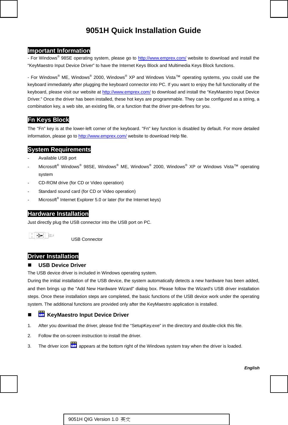   9051H Quick Installation Guide Important Information - For Windows® 98SE operating system, please go to http://www.emprex.com/ website to download and install the “KeyMaestro Input Device Driver” to have the Internet Keys Block and Multimedia Keys Block functions.   - For Windows® ME, Windows® 2000, Windows® XP and Windows Vista™ operating systems, you could use the keyboard immediately after plugging the keyboard connector into PC. If you want to enjoy the full functionality of the keyboard, please visit our website at http://www.emprex.com/ to download and install the “KeyMaestro Input Device Driver.” Once the driver has been installed, these hot keys are programmable. They can be configured as a string, a combination key, a web site, an existing file, or a function that the driver pre-defines for you. Fn Keys Block The &quot;Fn&quot; key is at the lower-left corner of the keyboard. &quot;Fn&quot; key function is disabled by default. For more detailed information, please go to http://www.emprex.com/ website to download Help file. System Requirements -  Available USB port - Microsoft® Windows® 98SE, Windows® ME, Windows® 2000, Windows® XP or Windows Vista™ operating system -  CD-ROM drive (for CD or Video operation) -  Standard sound card (for CD or Video operation) - Microsoft® Internet Explorer 5.0 or later (for the Internet keys) Hardware Installation Just directly plug the USB connector into the USB port on PC.       USB Connector Driver Installation  USB Device Driver The USB device driver is included in Windows operating system.     During the initial installation of the USB device, the system automatically detects a new hardware has been added, and then brings up the &quot;Add New Hardware Wizard&quot; dialog box. Please follow the Wizard&apos;s USB driver installation steps. Once these installation steps are completed, the basic functions of the USB device work under the operating system. The additional functions are provided only after the KeyMaestro application is installed.    KeyMaestro Input Device Driver 1.  After you download the driver, please find the “SetupKey.exe” in the directory and double-click this file. 2.  Follow the on-screen instruction to install the driver. 3.  The driver icon    appears at the bottom right of the Windows system tray when the driver is loaded.   English 9051H QIG Version 1.0  英文  