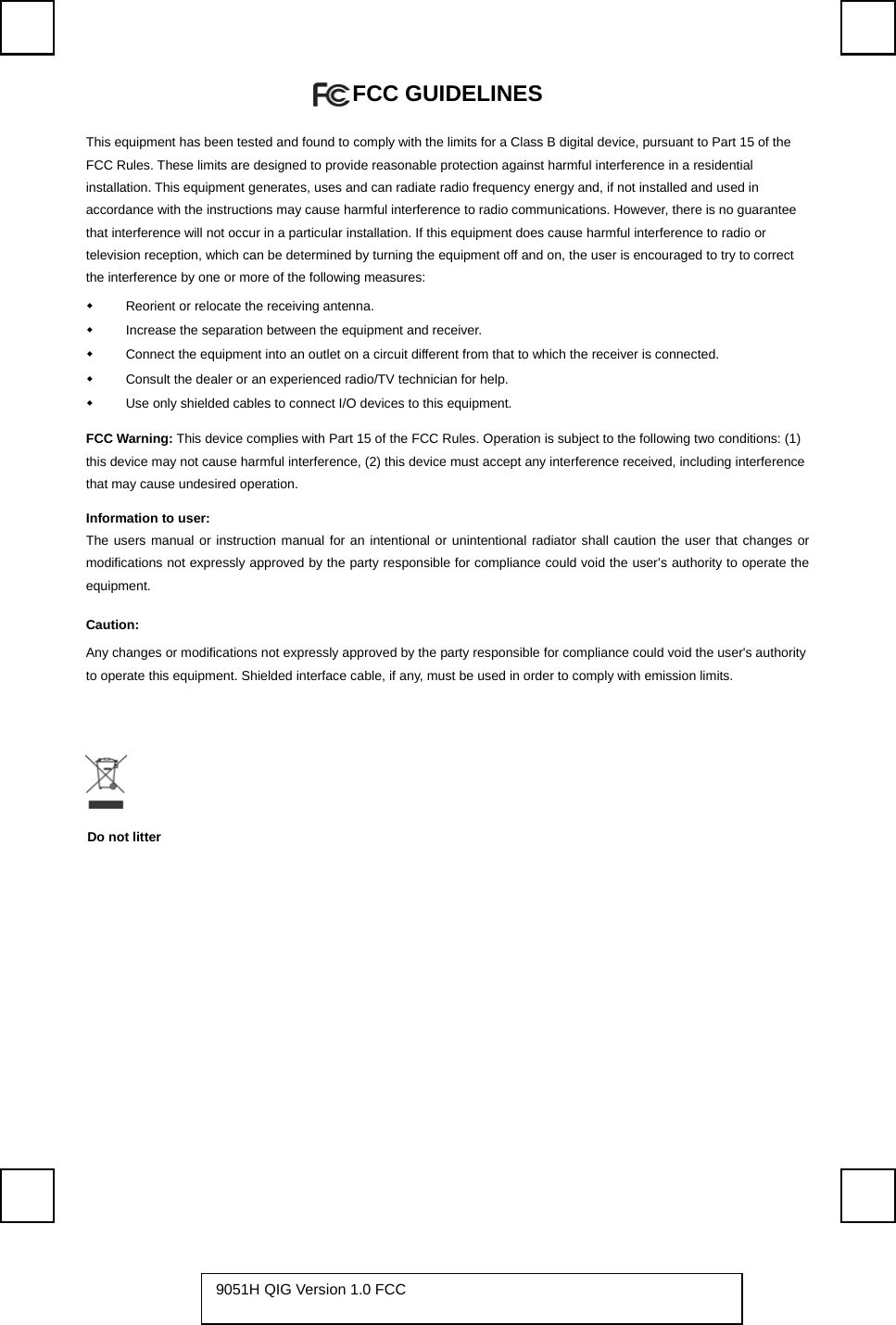   FCC GUIDELINES   This equipment has been tested and found to comply with the limits for a Class B digital device, pursuant to Part 15 of the FCC Rules. These limits are designed to provide reasonable protection against harmful interference in a residential installation. This equipment generates, uses and can radiate radio frequency energy and, if not installed and used in accordance with the instructions may cause harmful interference to radio communications. However, there is no guarantee that interference will not occur in a particular installation. If this equipment does cause harmful interference to radio or television reception, which can be determined by turning the equipment off and on, the user is encouraged to try to correct the interference by one or more of the following measures:   Reorient or relocate the receiving antenna.   Increase the separation between the equipment and receiver.   Connect the equipment into an outlet on a circuit different from that to which the receiver is connected.   Consult the dealer or an experienced radio/TV technician for help.   Use only shielded cables to connect I/O devices to this equipment. FCC Warning: This device complies with Part 15 of the FCC Rules. Operation is subject to the following two conditions: (1) this device may not cause harmful interference, (2) this device must accept any interference received, including interference that may cause undesired operation. Information to user: The users manual or instruction manual for an intentional or unintentional radiator shall caution the user that changes or modifications not expressly approved by the party responsible for compliance could void the user’s authority to operate the equipment. Caution: Any changes or modifications not expressly approved by the party responsible for compliance could void the user&apos;s authority to operate this equipment. Shielded interface cable, if any, must be used in order to comply with emission limits.          9051H QIG Version 1.0 FCC   Do not litter 