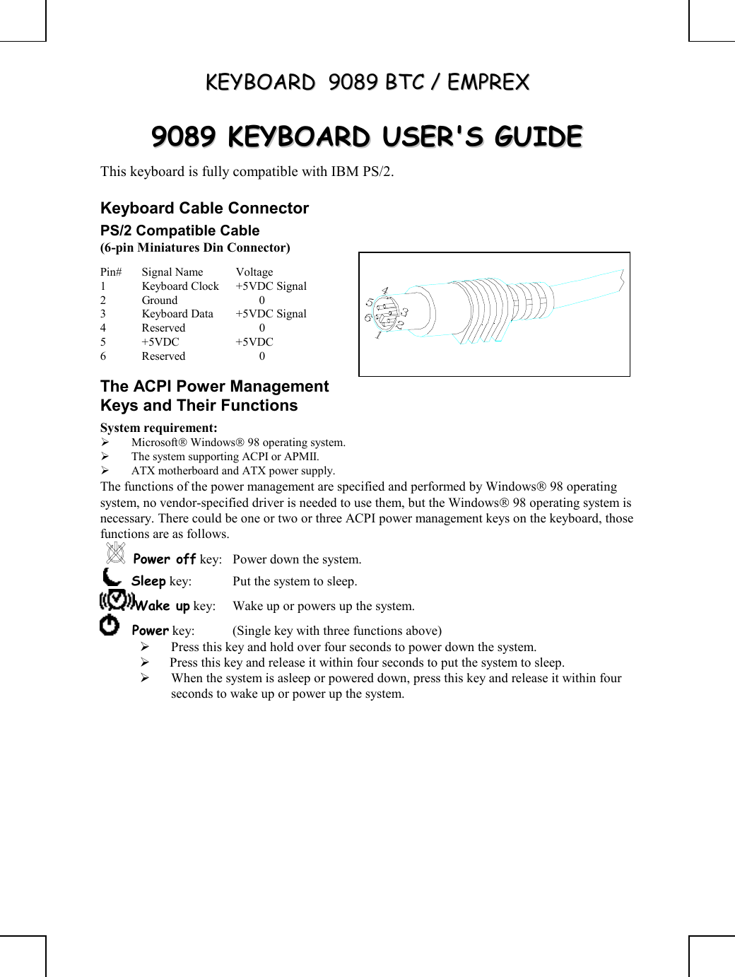 KKEEYYBBOOAARRDD    99008899  BBTTCC  //  EEMMPPRREEXX       99008899  KKEEYYBBOOAARRDD  UUSSEERR&apos;&apos;SS  GGUUIIDDEE  This keyboard is fully compatible with IBM PS/2. Keyboard Cable Connector PS/2 Compatible Cable (6-pin Miniatures Din Connector) Pin# Signal Name  Voltage 1  Keyboard Clock  +5VDC Signal 2 Ground   0 3  Keyboard Data  +5VDC Signal 4 Reserved   0 5 +5VDC  +5VDC 6 Reserved   0 The ACPI Power Management Keys and Their Functions System requirement:    Microsoft Windows 98 operating system.   The system supporting ACPI or APMII.   ATX motherboard and ATX power supply. The functions of the power management are specified and performed by Windows 98 operating system, no vendor-specified driver is needed to use them, but the Windows 98 operating system is necessary. There could be one or two or three ACPI power management keys on the keyboard, those functions are as follows. Power off key:  Power down the system.     Sleep key:  Put the system to sleep.  Wake up key:  Wake up or powers up the system.      Power key:  (Single key with three functions above)        Press this key and hold over four seconds to power down the system.    Press this key and release it within four seconds to put the system to sleep.   When the system is asleep or powered down, press this key and release it within four seconds to wake up or power up the system.  