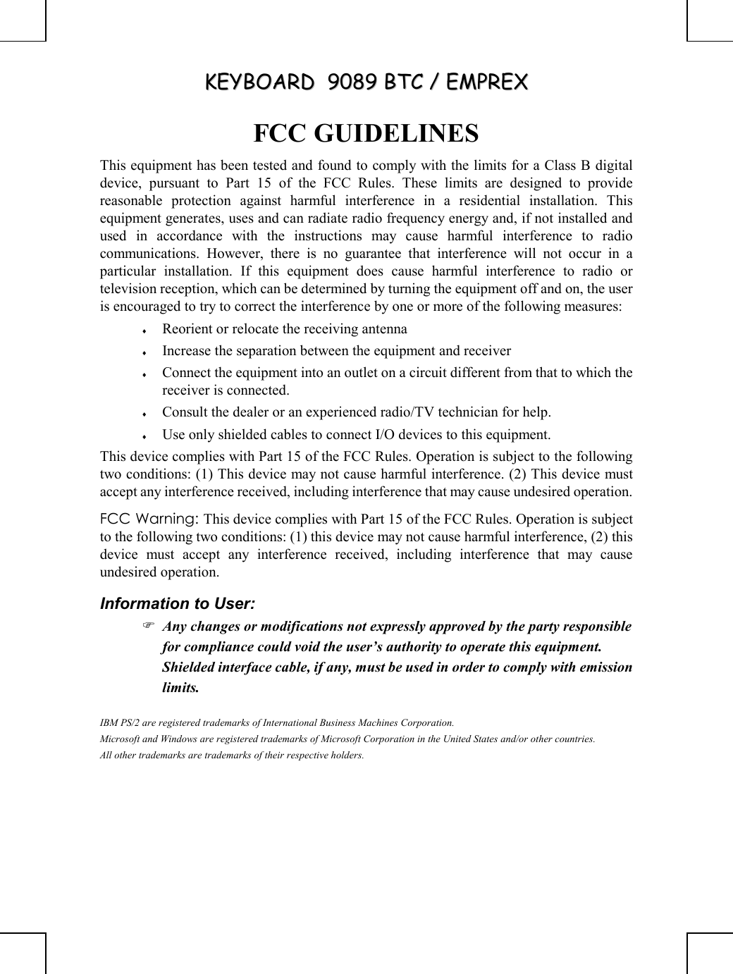 KKEEYYBBOOAARRDD    99008899  BBTTCC  //  EEMMPPRREEXX       FCC GUIDELINES This equipment has been tested and found to comply with the limits for a Class B digital device, pursuant to Part 15 of the FCC Rules. These limits are designed to provide reasonable protection against harmful interference in a residential installation. This equipment generates, uses and can radiate radio frequency energy and, if not installed and used in accordance with the instructions may cause harmful interference to radio communications. However, there is no guarantee that interference will not occur in a particular installation. If this equipment does cause harmful interference to radio or television reception, which can be determined by turning the equipment off and on, the user is encouraged to try to correct the interference by one or more of the following measures: ♦  Reorient or relocate the receiving antenna ♦  Increase the separation between the equipment and receiver ♦  Connect the equipment into an outlet on a circuit different from that to which the receiver is connected. ♦  Consult the dealer or an experienced radio/TV technician for help. ♦  Use only shielded cables to connect I/O devices to this equipment. This device complies with Part 15 of the FCC Rules. Operation is subject to the following two conditions: (1) This device may not cause harmful interference. (2) This device must accept any interference received, including interference that may cause undesired operation. FCC Warning: This device complies with Part 15 of the FCC Rules. Operation is subject to the following two conditions: (1) this device may not cause harmful interference, (2) this device must accept any interference received, including interference that may cause undesired operation. Information to User:  Any changes or modifications not expressly approved by the party responsible for compliance could void the user’s authority to operate this equipment.  Shielded interface cable, if any, must be used in order to comply with emission limits. IBM PS/2 are registered trademarks of International Business Machines Corporation. Microsoft and Windows are registered trademarks of Microsoft Corporation in the United States and/or other countries. All other trademarks are trademarks of their respective holders.  