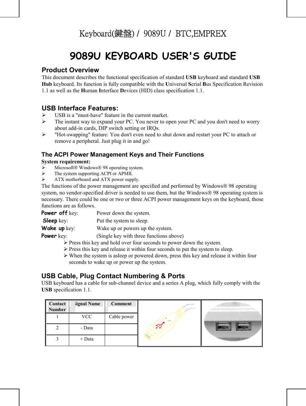 Keyboard(鍵盤) /  9089U /  BTC,EMPREX      9089U KEYBOARD USER&apos;S GUIDE Product Overview This document describes the functional specification of standard USB keyboard and standard USB Hub keyboard. Its function is fully compatible with the Universal Serial Bus Specification Revision 1.1 as well as the Human Interface Devices (HID) class specification 1.1.  USB Interface Features:   USB is a &quot;must-have&quot; feature in the current market.   The instant way to expand your PC. You never to open your PC and you don&apos;t need to worry about add-in cards, DIP switch setting or IRQs.   &quot;Hot-swapping&quot; feature: You don&apos;t even need to shut down and restart your PC to attach or remove a peripheral. Just plug it in and go!  The ACPI Power Management Keys and Their Functions System requirement:    Microsoft Windows 98 operating system.   The system supporting ACPI or APMII.   ATX motherboard and ATX power supply. The functions of the power management are specified and performed by Windows 98 operating system, no vendor-specified driver is needed to use them, but the Windows 98 operating system is necessary. There could be one or two or three ACPI power management keys on the keyboard, those functions are as follows. Power off key:  Power down the system.  Sleep key:  Put the system to sleep.  Wake up key:  Wake up or powers up the system.  Power key:  (Single key with three functions above)       Press this key and hold over four seconds to power down the system.  Press this key and release it within four seconds to put the system to sleep.  When the system is asleep or powered down, press this key and release it within four seconds to wake up or power up the system.  USB Cable, Plug Contact Numbering &amp; Ports USB keyboard has a cable for sub-channel device and a series A plug, which fully comply with the USB specification 1.1.  Contact Number Signal Name   Comment 1 VCC Cable power2 - Data   3 + Data    