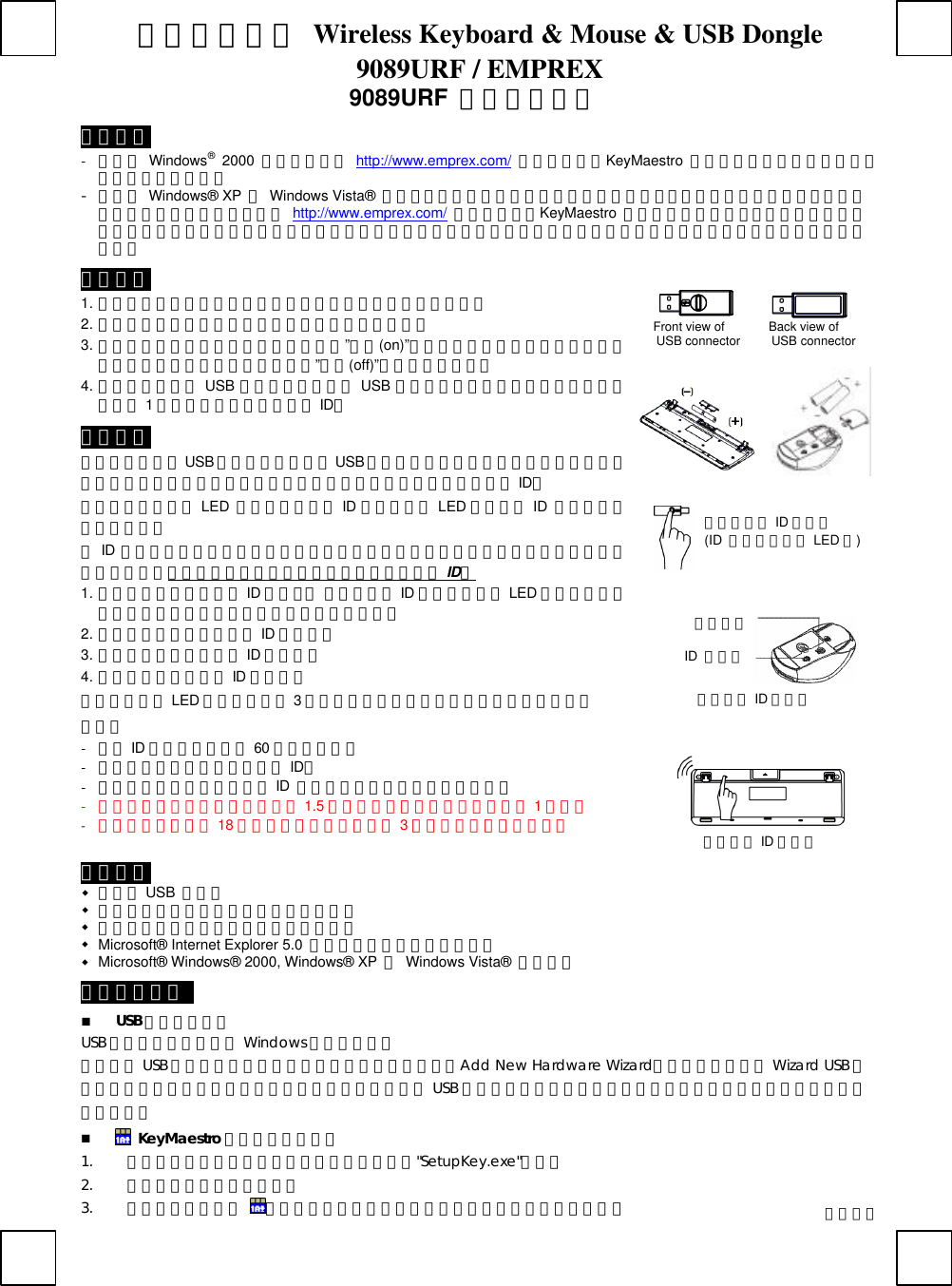 無線鍵盤滑鼠 Wireless Keyboard &amp; Mouse &amp; USB Dongle 9089URF / EMPREX  9089URF  快速安裝指南 重要資訊 - 若您為 Windows® 2000 使用者，請至 http://www.emprex.com/ 下載並安裝「KeyMaestro  輸入裝置驅動程式」以使用多媒體播放鍵的功能。 - 若您為 Windows®  XP 和 Windows Vista® 使用者，當您將鍵盤的連接頭連接到電腦之後，即可立即使用此鍵盤。若您想享有更多的快捷鍵功能，請至 http://www.emprex.com/ 下載並安裝「KeyMaestro  輸入裝置驅動程式」。驅動程式安裝完成之後，所有快捷鍵的功能都是可以更改的。您可以更改功能為一個字串、複合功能鍵、網址、檔案、或是由程式預設的功能。 硬體安裝       Front view of       Back view of   USB connector     USB connector            1. 將接收器連接到電腦上，接收器的接頭連接到電腦的連接埠。   2. 安裝鍵盤和滑鼠的電池，並請注意電池正負極方向。 3. 請先確定滑鼠底部的電源開關已切換至”啟動(on)”的狀態之後方可使用此滑鼠。當您不使用滑鼠時可將電源開關切換至”關閉(off)”以節省電池電量。 4. 當您將接收器的 USB 連接頭插入電腦的 USB 連接埠之後，請將鍵盤靠近接收器，在距離 1公尺以內按任一鍵來設定 ID。 設定程序 當您將接收器的USB 連接頭插入電腦的USB 連接埠之後即可立即使用此無線鍵盤滑鼠組。如果鍵盤或滑鼠無法正常運作的話，請依照下列的步驟重新設定 ID。 位在接收器上方的 LED  燈就是接收器的 ID 設定鍵，此 LED 燈會顯示 ID  設定或訊號接收的狀態。 此ID 設定的功能在於防止電腦與鍵盤、滑鼠間之無線訊號被其他在同一環境下的無線產品所影響。若受其他無線產品的干擾，請務必重新設定 ID。 1. 先按一次接收器上方的 ID 設定鍵。 此時接收器 ID 設定鍵下方的 LED 燈會緩慢閃爍以表示它已準備好接收鍵盤和滑鼠的設定訊號。 2. 然後請按一次滑鼠底部的 ID 設定鍵。 3. 請按一次接收器上方的 ID 設定鍵。 4. 然後請按鍵盤底部的 ID 設定鍵。 此時接收器的 LED 燈會快速閃爍 3次以表示它已接收到鍵盤和滑鼠的設定訊號。 注意：   - 每組 ID 設定的過程需在 60 秒之內完成。 - 電腦為開機狀態下，才可設定 ID。 - 當您更換電池之後不需重設 ID  即可繼續使用此無線鍵盤滑鼠組。 - 此無線鍵盤的有效操作距離可達 1.5 公尺，滑鼠的有效操作距離可達 1公尺。 - 鍵盤電池壽命可達 18 個月，滑鼠電池壽命可達 3個月，視使用頻率而定。                系統需求 w 可用的 USB  連接埠 w 光碟機（播放音樂片與影音光碟片之用）   w 音效卡（播放音樂片與影音光碟片之用）   w Microsoft® Internet Explorer 5.0  以上版本（網際網路鍵之用）   w Microsoft® Windows® 2000, Windows® XP  或 Windows Vista® 作業系統   安裝驅動程式   n USB 裝置驅動程式 USB 裝置驅動程式已附在 Windows 操作系統中。   首次安裝 USB 裝置時，系統會自動偵測新增硬體然後跳出「Add New Hardware Wizard」對話框。請依照 Wizard USB 驅動程式的指示完成安裝步驟。安裝步驟完成後即可使用 USB 裝置的基本功能。其他的附加功能則需等到應用程式安裝完成後方可使用。 n  KeyMaestro 輸入裝置驅動程式 1. 當您下載完驅動程式之後，請雙擊根目錄中的&quot;SetupKey.exe&quot;檔案。 2. 依螢幕指示完成安裝步驟。 3. 當驅動程示的圖示 出現在右下角的工作列上時，即表示驅動程式載入成功。 滑鼠底部 ID 設定鍵 ID  設定鍵  電源開關 繁體中文 接收器上方 ID 設定鍵   (ID  設定鍵下方有 LED 燈) 鍵盤底部 ID 設定鍵 