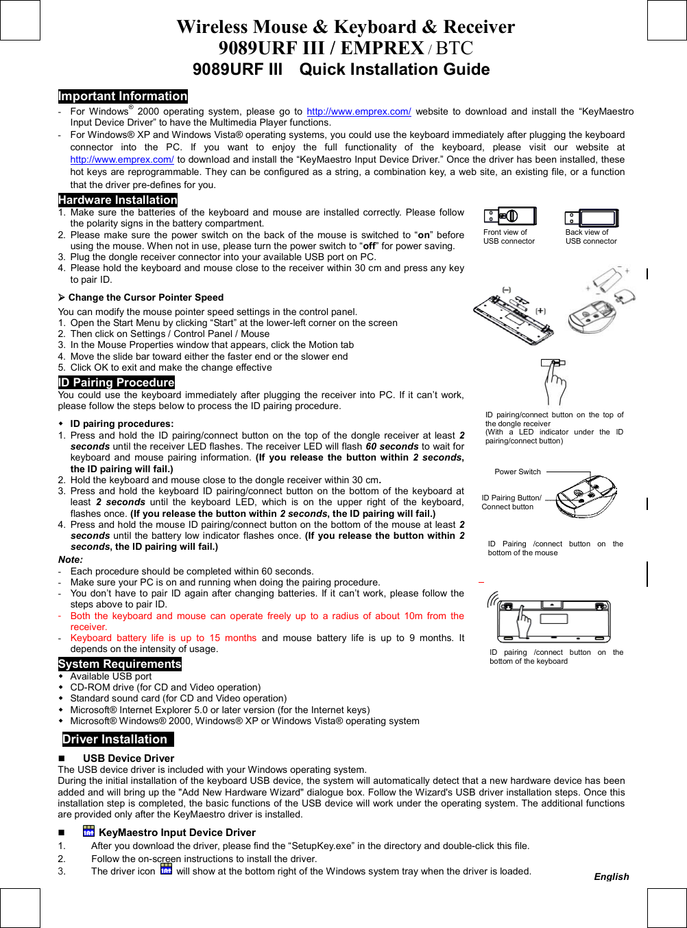 Wireless Mouse &amp; Keyboard &amp; Receiver 9089URF III / EMPREX / BTC  9089URF III    Quick Installation Guide Important Information -  For Windows® 2000 operating system, please go to http://www.emprex.com/ website to download and install the “KeyMaestro Input Device Driver” to have the Multimedia Player functions. -  For Windows® XP and Windows Vista® operating systems, you could use the keyboard immediately after plugging the keyboard connector into the PC. If you want to enjoy the full functionality of the keyboard, please visit our website at http://www.emprex.com/ to download and install the “KeyMaestro Input Device Driver.” Once the driver has been installed, these hot keys are reprogrammable. They can be configured as a string, a combination key, a web site, an existing file, or a function that the driver pre-defines for you. Hardware Installation          Front view of          Back view of  USB connector        USB connector      1. Make sure the batteries of the keyboard and mouse are installed correctly. Please follow the polarity signs in the battery compartment. 2. Please make sure the power switch on the back of the mouse is switched to “on” before using the mouse. When not in use, please turn the power switch to “off” for power saving. 3.  Plug the dongle receiver connector into your available USB port on PC. 4.  Please hold the keyboard and mouse close to the receiver within 30 cm and press any key to pair ID.  Change the Cursor Pointer Speed You can modify the mouse pointer speed settings in the control panel. 1.  Open the Start Menu by clicking “Start” at the lower-left corner on the screen 2.  Then click on Settings / Control Panel / Mouse 3.  In the Mouse Properties window that appears, click the Motion tab 4.  Move the slide bar toward either the faster end or the slower end 5.  Click OK to exit and make the change effective ID Pairing Procedure You could use the keyboard immediately after plugging the receiver into PC. If it can’t work, please follow the steps below to process the ID pairing procedure.    ID pairing procedures: 1. Press and hold the ID pairing/connect button on the top of the dongle receiver at least 2 seconds until the receiver LED flashes. The receiver LED will flash 60 seconds to wait for keyboard and mouse pairing information. (If you release the button within 2 seconds, the ID pairing will fail.) 2.  Hold the keyboard and mouse close to the dongle receiver within 30 cm. 3. Press and hold the keyboard ID pairing/connect button on the bottom of the keyboard at least 2 seconds until the keyboard LED, which is on the upper right of the keyboard, flashes once. (If you release the button within 2 seconds, the ID pairing will fail.) 4.  Press and hold the mouse ID pairing/connect button on the bottom of the mouse at least 2 seconds until the battery low indicator flashes once. (If you release the button within 2 seconds, the ID pairing will fail.) Note: -  Each procedure should be completed within 60 seconds. -  Make sure your PC is on and running when doing the pairing procedure. -  You don’t have to pair ID again after changing batteries. If it can’t work, please follow the steps above to pair ID. -  Both the keyboard and mouse can operate freely up to a radius of about 10m from the receiver. -  Keyboard battery life is up to 15 months and mouse battery life is up to 9 months. It depends on the intensity of usage.                           System Requirements  Available USB port    CD-ROM drive (for CD and Video operation)    Standard sound card (for CD and Video operation)    Microsoft® Internet Explorer 5.0 or later version (for the Internet keys)    Microsoft® Windows® 2000, Windows® XP or Windows Vista® operating system  Driver Installation     USB Device Driver The USB device driver is included with your Windows operating system.     During the initial installation of the keyboard USB device, the system will automatically detect that a new hardware device has been added and will bring up the &quot;Add New Hardware Wizard&quot; dialogue box. Follow the Wizard&apos;s USB driver installation steps. Once this installation step is completed, the basic functions of the USB device will work under the operating system. The additional functions are provided only after the KeyMaestro driver is installed.    KeyMaestro Input Device Driver 1.  After you download the driver, please find the “SetupKey.exe” in the directory and double-click this file. 2.  Follow the on-screen instructions to install the driver. 3.  The driver icon    will show at the bottom right of the Windows system tray when the driver is loaded. ID pairing /connect button on thebottom of the keyboard ID pairing/connect button on the top of the dongle receiver   (With a LED indicator under the IDpairing/connect button) ID Pairing /connect button on the bottom of the mouse Power Switch ID Pairing Button/ Connect button English 