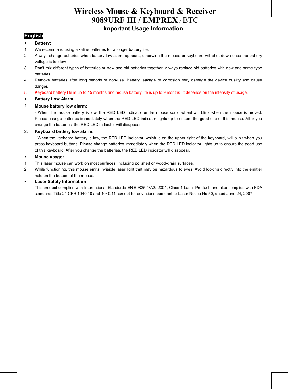 Wireless Mouse &amp; Keyboard &amp; Receiver 9089URF III / EMPREX / BTC  Important Usage Information English   Battery:  1.  We recommend using alkaline batteries for a longer battery life. 2.  Always change batteries when battery low alarm appears, otherwise the mouse or keyboard will shut down once the battery voltage is too low. 3.  Don&apos;t mix different types of batteries or new and old batteries together. Always replace old batteries with new and same type batteries. 4.  Remove batteries after long periods of non-use. Battery leakage or corrosion may damage the device quality and cause danger. 5.  Keyboard battery life is up to 15 months and mouse battery life is up to 9 months. It depends on the intensity of usage.     Battery Low Alarm: 1.  Mouse battery low alarm: - When the mouse battery is low, the RED LED indicator under mouse scroll wheel will blink when the mouse is moved. Please change batteries immediately when the RED LED indicator lights up to ensure the good use of this mouse. After you change the batteries, the RED LED indicator will disappear. 2.  Keyboard battery low alarm: - When the keyboard battery is low, the RED LED indicator, which is on the upper right of the keyboard, will blink when you press keyboard buttons. Please change batteries immediately when the RED LED indicator lights up to ensure the good use of this keyboard. After you change the batteries, the RED LED indicator will disappear.   Mouse usage: 1.  This laser mouse can work on most surfaces, including polished or wood-grain surfaces. 2.  While functioning, this mouse emits invisible laser light that may be hazardous to eyes. Avoid looking directly into the emitter hole on the bottom of the mouse.   Laser Safety Information This product complies with International Standards EN 60825-1/A2: 2001, Class 1 Laser Product, and also complies with FDA standards Title 21 CFR 1040.10 and 1040.11, except for deviations pursuant to Laser Notice No.50, dated June 24, 2007. 