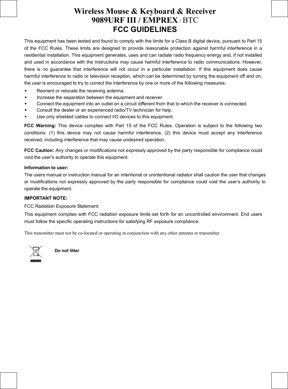 Wireless Mouse &amp; Keyboard &amp; Receiver 9089URF III / EMPREX / BTC  FCC GUIDELINES   This equipment has been tested and found to comply with the limits for a Class B digital device, pursuant to Part 15 of the FCC Rules. These limits are designed to provide reasonable protection against harmful interference in a residential installation. This equipment generates, uses and can radiate radio frequency energy and, if not installed and used in accordance with the instructions may cause harmful interference to radio communications. However, there is no guarantee that interference will not occur in a particular installation. If this equipment does cause harmful interference to radio or television reception, which can be determined by turning the equipment off and on, the user is encouraged to try to correct the interference by one or more of the following measures:   Reorient or relocate the receiving antenna.   Increase the separation between the equipment and receiver.   Connect the equipment into an outlet on a circuit different from that to which the receiver is connected.   Consult the dealer or an experienced radio/TV technician for help.   Use only shielded cables to connect I/O devices to this equipment. FCC Warning: This device complies with Part 15 of the FCC Rules. Operation is subject to the following two conditions: (1) this device may not cause harmful interference, (2) this device must accept any interference received, including interference that may cause undesired operation. FCC Caution: Any changes or modifications not expressly approved by the party responsible for compliance could void the user&apos;s authority to operate this equipment. Information to user: The users manual or instruction manual for an intentional or unintentional radiator shall caution the user that changes or modifications not expressly approved by the party responsible for compliance could void the user’s authority to operate the equipment. IMPORTANT NOTE: FCC Radiation Exposure Statement: This equipment complies with FCC radiation exposure limits set forth for an uncontrolled environment. End users must follow the specific operating instructions for satisfying RF exposure compliance. This transmitter must not be co-located or operating in conjunction with any other antenna or transmitter.  Do not litter