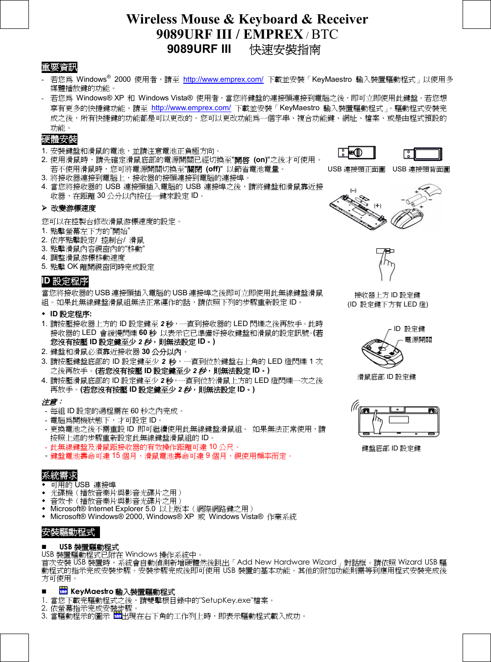 Wireless Mouse &amp; Keyboard &amp; Receiver 9089URF III / EMPREX / BTC  9089URF III      快速安裝指南 重要資訊 -  若您為 Windows® 2000 使用者，請至 http://www.emprex.com/ 下載並安裝「KeyMaestro  輸入裝置驅動程式」以使用多媒體播放鍵的功能。 -  若您為 Windows® XP 和 Windows Vista® 使用者，當您將鍵盤的連接頭連接到電腦之後，即可立即使用此鍵盤。若您想享有更多的快捷鍵功能，請至 http://www.emprex.com/ 下載並安裝「KeyMaestro  輸入裝置驅動程式」。驅動程式安裝完成之後，所有快捷鍵的功能都是可以更改的。您可以更改功能為一個字串、複合功能鍵、網址、檔案、或是由程式預設的功能。 硬體安裝           USB 連接頭正面圖  USB 連接頭背面圖                  1. 安裝鍵盤和滑鼠的電池，並請注意電池正負極方向。 2. 使用滑鼠時，請先確定滑鼠底部的電源開關已經切換至&quot;開啟 (on)&quot;之後才可使用。若不使用滑鼠時，您可將電源開關切換至&quot;關閉 (off)&quot;  以節省電池電量。 3. 將接收器連接到電腦上，接收器的接頭連接到電腦的連接埠。 4. 當您將接收器的 USB 連接頭插入電腦的 USB 連接埠之後，請將鍵盤和滑鼠靠近接收器，在距離 30 公分以內按任一鍵來設定 ID。  改變游標速度 您可以在控製台修改滑鼠游標速度的設定。 1. 點擊螢幕左下方的”開始” 2. 依序點擊設定/  控制台/  滑鼠 3. 點擊滑鼠內容視窗內的”移動” 4. 調整滑鼠游標移動速度 5. 點擊 OK 離開視窗同時完成設定 ID 設定程序 當您將接收器的USB 連接頭插入電腦的USB 連接埠之後即可立即使用此無線鍵盤滑鼠組。如果此無線鍵盤滑鼠組無法正常運作的話，請依照下列的步驟重新設定 ID。  ID 設定程序: 1. 請按壓接收器上方的 ID 設定鍵至 2秒，一直到接收器的 LED 閃爍之後再放手。此時接收器的 LED  會緩慢閃爍 60 秒 以表示它已準備好接收鍵盤和滑鼠的設定訊號。(若您沒有按壓 ID 設定鍵至少 2秒，則無法設定 ID。) 2. 鍵盤和滑鼠必須靠近接收器 30 公分以內。 3. 請按壓鍵盤底部的 ID 設定鍵至少 2  秒，一直到位於鍵盤右上角的 LED 燈閃爍 1次之後再放手。(若您沒有按壓 ID 設定鍵至少 2秒，則無法設定 ID。) 4. 請按壓滑鼠底部的 ID 設定鍵至少 2秒，一直到位於滑鼠上方的 LED 燈閃爍一次之後再放手。(若您沒有按壓 ID 設定鍵至少 2秒，則無法設定 ID。) 注意：  -  每組 ID 設定的過程需在 60 秒之內完成。 -  電腦為開機狀態下，才可設定 ID。 -  更換電池之後不需重設 ID  即可繼續使用此無線鍵盤滑鼠組。 如果無法正常使用，請按照上述的步驟重新設定此無線鍵盤滑鼠組的 ID。 -  此無線鍵盤及滑鼠距接收器的有效操作距離可達 10 公尺。 - 鍵盤電池壽命可達 15 個月，滑鼠電池壽命可達 9個月，視使用頻率而定。                                         系統需求  可用的 USB  連接埠  光碟機（播放音樂片與影音光碟片之用）   音效卡（播放音樂片與影音光碟片之用）   Microsoft® Internet Explorer 5.0  以上版本（網際網路鍵之用）  Microsoft® Windows® 2000, Windows® XP  或 Windows Vista® 作業系統 安裝驅動程式    USB 裝置驅動程式 USB 裝置驅動程式已附在 Windows 操作系統中。  首次安裝 USB 裝置時，系統會自動偵測新增硬體然後跳出「Add New Hardware Wizard」對話框。請依照 Wizard USB 驅動程式的指示完成安裝步驟。安裝步驟完成後即可使用 USB 裝置的基本功能。其他的附加功能則需等到應用程式安裝完成後方可使用。    KeyMaestro 輸入裝置驅動程式 1. 當您下載完驅動程式之後，請雙擊根目錄中的&quot;SetupKey.exe&quot;檔案。 2. 依螢幕指示完成安裝步驟。 3. 當驅動程示的圖示 出現在右下角的工作列上時，即表示驅動程式載入成功。 鍵盤底部 ID 設定鍵 接收器上方 ID 設定鍵 (ID  設定鍵下方有 LED 燈) 滑鼠底部 ID 設定鍵 電源開關 ID 設定鍵 