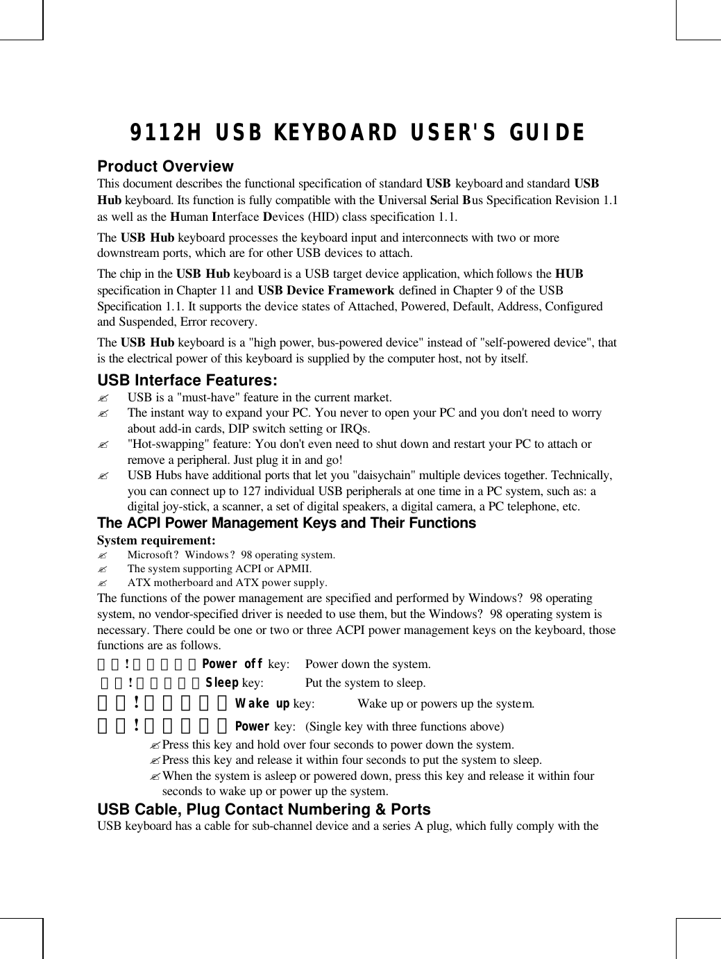 9112H USB KEYBOARD USER&apos;S GUIDEProduct OverviewThis document describes the functional specification of standard USB keyboard and standard USBHub keyboard. Its function is fully compatible with the Universal Serial Bus Specification Revision 1.1as well as the Human Interface Devices (HID) class specification 1.1.The USB Hub keyboard processes the keyboard input and interconnects with two or moredownstream ports, which are for other USB devices to attach.The chip in the USB Hub keyboard is a USB target device application, which follows the HUBspecification in Chapter 11 and USB Device Framework defined in Chapter 9 of the USBSpecification 1.1. It supports the device states of Attached, Powered, Default, Address, Configuredand Suspended, Error recovery.The USB Hub keyboard is a &quot;high power, bus-powered device&quot; instead of &quot;self-powered device&quot;, thatis the electrical power of this keyboard is supplied by the computer host, not by itself.USB Interface Features:? USB is a &quot;must-have&quot; feature in the current market.? The instant way to expand your PC. You never to open your PC and you don&apos;t need to worryabout add-in cards, DIP switch setting or IRQs.? &quot;Hot-swapping&quot; feature: You don&apos;t even need to shut down and restart your PC to attach orremove a peripheral. Just plug it in and go!? USB Hubs have additional ports that let you &quot;daisychain&quot; multiple devices together. Technically,you can connect up to 127 individual USB peripherals at one time in a PC system, such as: adigital joy-stick, a scanner, a set of digital speakers, a digital camera, a PC telephone, etc.The ACPI Power Management Keys and Their FunctionsSystem requirement:? Microsoft? Windows? 98 operating system.? The system supporting ACPI or APMII.? ATX motherboard and ATX power supply.The functions of the power management are specified and performed by Windows? 98 operatingsystem, no vendor-specified driver is needed to use them, but the Windows? 98 operating system isnecessary. There could be one or two or three ACPI power management keys on the keyboard, thosefunctions are as follows.錯誤! 連結無效。Power off key: Power down the system. 錯誤! 連結無效。Sleep key: Put the system to sleep.錯誤! 連結無效。Wake up key: Wake up or powers up the system.錯誤! 連結無效。Power key: (Single key with three functions above)? Press this key and hold over four seconds to power down the system.? Press this key and release it within four seconds to put the system to sleep.? When the system is asleep or powered down, press this key and release it within fourseconds to wake up or power up the system.USB Cable, Plug Contact Numbering &amp; PortsUSB keyboard has a cable for sub-channel device and a series A plug, which fully comply with the