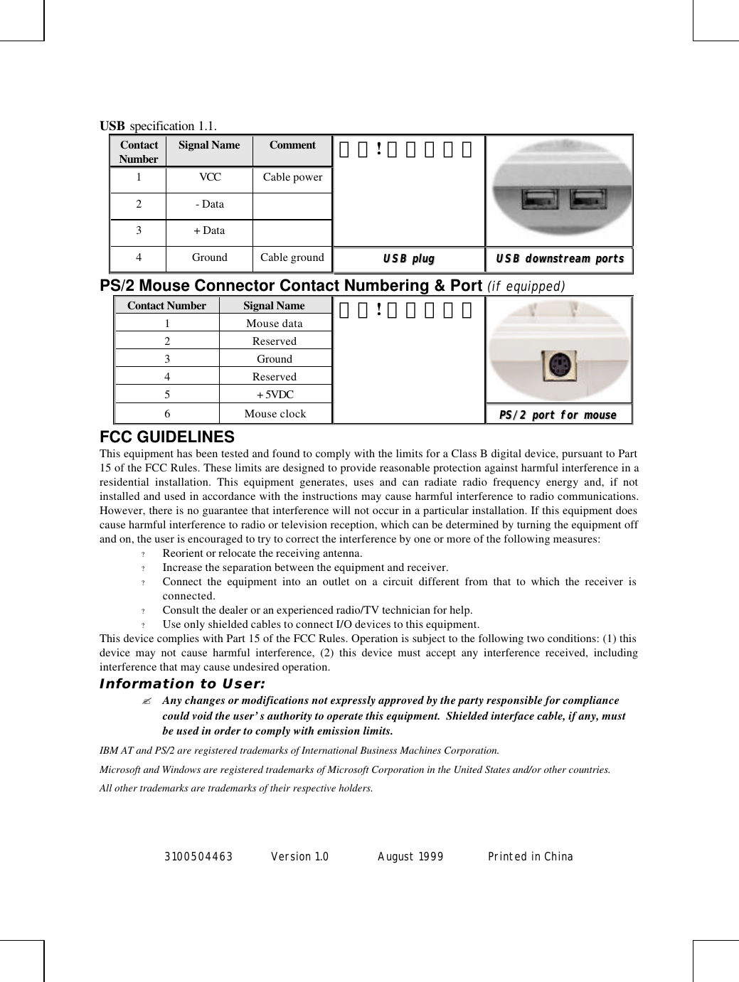 3100504463 Version 1.0 August 1999  Printed in ChinaUSB specification 1.1.ContactNumber Signal Name Comment1VCC Cable power2- Data3+ Data錯誤! 連結無效。4Ground Cable ground UUSSBB  pplluuggUUSSBB  ddoowwnnssttrreeaamm  ppoorrttssPS/2 Mouse Connector Contact Numbering &amp; Port (if equipped)Contact Number Signal Name1Mouse data2Reserved3Ground4Reserved5+ 5VDC6Mouse clock錯誤! 連結無效。PPSS//22  ppoorrtt  ffoorr  mmoouusseeFCC GUIDELINESThis equipment has been tested and found to comply with the limits for a Class B digital device, pursuant to Part15 of the FCC Rules. These limits are designed to provide reasonable protection against harmful interference in aresidential installation. This equipment generates, uses and can radiate radio frequency energy and, if notinstalled and used in accordance with the instructions may cause harmful interference to radio communications.However, there is no guarantee that interference will not occur in a particular installation. If this equipment doescause harmful interference to radio or television reception, which can be determined by turning the equipment offand on, the user is encouraged to try to correct the interference by one or more of the following measures:? Reorient or relocate the receiving antenna.? Increase the separation between the equipment and receiver.? Connect the equipment into an outlet on a circuit different from that to which the receiver isconnected.? Consult the dealer or an experienced radio/TV technician for help.? Use only shielded cables to connect I/O devices to this equipment.This device complies with Part 15 of the FCC Rules. Operation is subject to the following two conditions: (1) thisdevice may not cause harmful interference, (2) this device must accept any interference received, includinginterference that may cause undesired operation.Information to User:? Any changes or modifications not expressly approved by the party responsible for compliancecould void the user’s authority to operate this equipment.  Shielded interface cable, if any, mustbe used in order to comply with emission limits.IBM AT and PS/2 are registered trademarks of International Business Machines Corporation.Microsoft and Windows are registered trademarks of Microsoft Corporation in the United States and/or other countries.All other trademarks are trademarks of their respective holders.