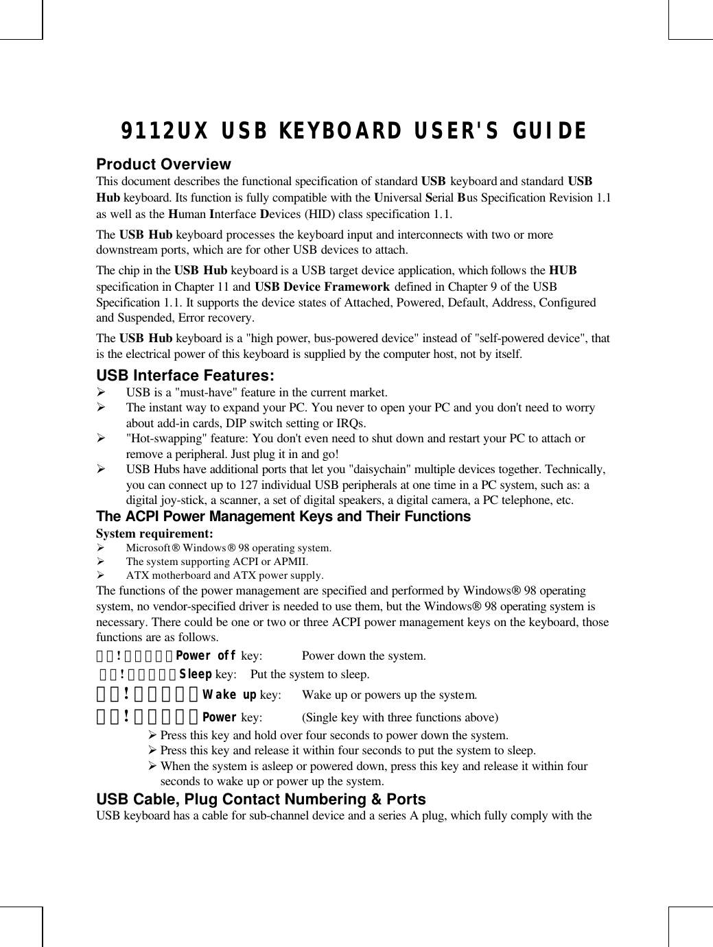 9112UX USB KEYBOARD USER&apos;S GUIDEProduct OverviewThis document describes the functional specification of standard USB keyboard and standard USBHub keyboard. Its function is fully compatible with the Universal Serial Bus Specification Revision 1.1as well as the Human Interface Devices (HID) class specification 1.1.The USB Hub keyboard processes the keyboard input and interconnects with two or moredownstream ports, which are for other USB devices to attach.The chip in the USB Hub keyboard is a USB target device application, which follows the HUBspecification in Chapter 11 and USB Device Framework defined in Chapter 9 of the USBSpecification 1.1. It supports the device states of Attached, Powered, Default, Address, Configuredand Suspended, Error recovery.The USB Hub keyboard is a &quot;high power, bus-powered device&quot; instead of &quot;self-powered device&quot;, thatis the electrical power of this keyboard is supplied by the computer host, not by itself.USB Interface Features:Ø USB is a &quot;must-have&quot; feature in the current market.Ø The instant way to expand your PC. You never to open your PC and you don&apos;t need to worryabout add-in cards, DIP switch setting or IRQs.Ø &quot;Hot-swapping&quot; feature: You don&apos;t even need to shut down and restart your PC to attach orremove a peripheral. Just plug it in and go!Ø USB Hubs have additional ports that let you &quot;daisychain&quot; multiple devices together. Technically,you can connect up to 127 individual USB peripherals at one time in a PC system, such as: adigital joy-stick, a scanner, a set of digital speakers, a digital camera, a PC telephone, etc.The ACPI Power Management Keys and Their FunctionsSystem requirement:Ø Microsoft Windows 98 operating system.Ø The system supporting ACPI or APMII.Ø ATX motherboard and ATX power supply.The functions of the power management are specified and performed by Windows 98 operatingsystem, no vendor-specified driver is needed to use them, but the Windows 98 operating system isnecessary. There could be one or two or three ACPI power management keys on the keyboard, thosefunctions are as follows.錯誤! 連結無效。Power off key: Power down the system. 錯誤! 連結無效。Sleep key: Put the system to sleep.錯誤! 連結無效。Wake up key: Wake up or powers up the system.錯誤! 連結無效。Power key: (Single key with three functions above)Ø Press this key and hold over four seconds to power down the system.Ø Press this key and release it within four seconds to put the system to sleep.Ø When the system is asleep or powered down, press this key and release it within fourseconds to wake up or power up the system.USB Cable, Plug Contact Numbering &amp; PortsUSB keyboard has a cable for sub-channel device and a series A plug, which fully comply with the