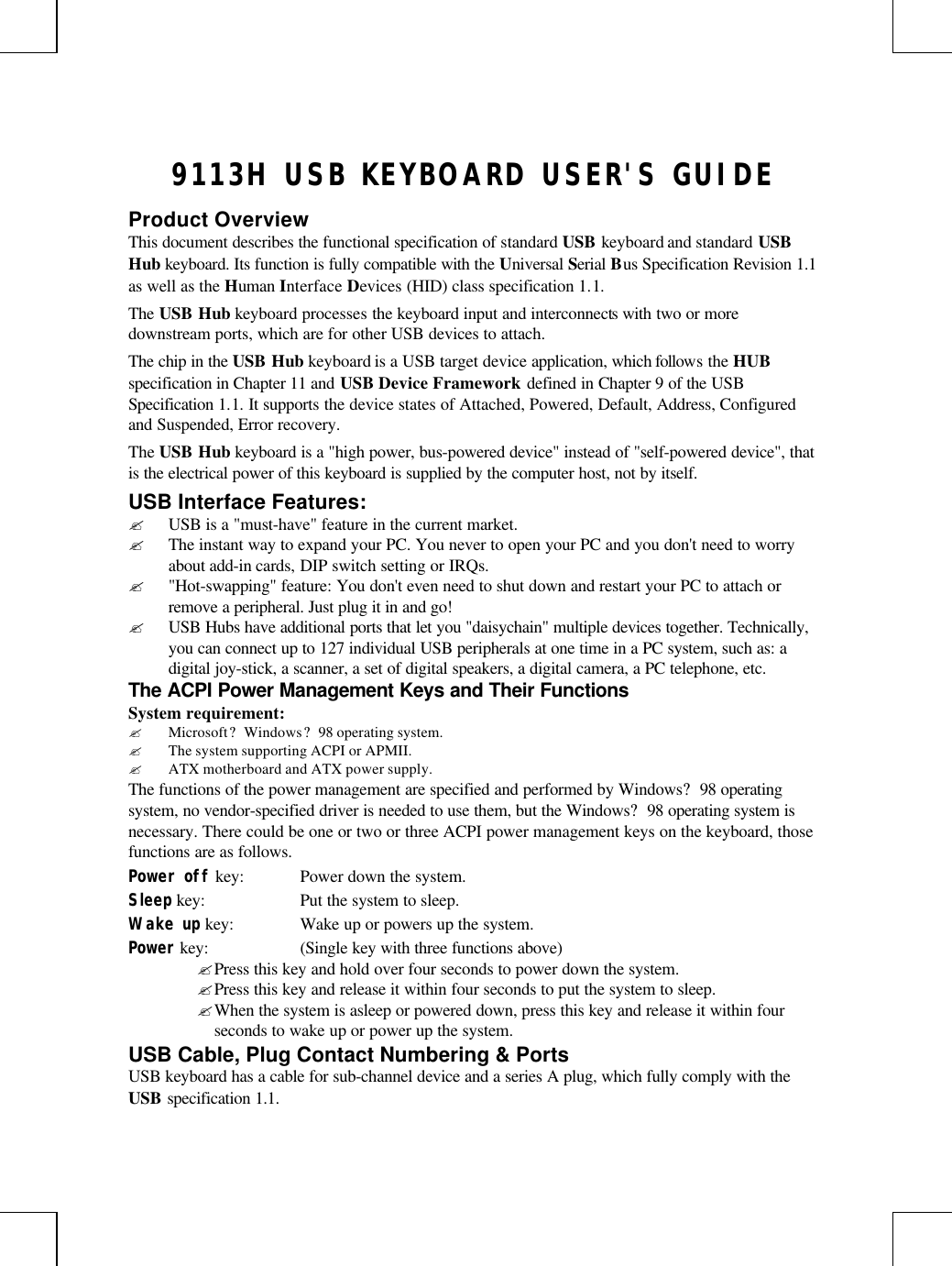 9113H USB KEYBOARD USER&apos;S GUIDEProduct OverviewThis document describes the functional specification of standard USB keyboard and standard USBHub keyboard. Its function is fully compatible with the Universal Serial Bus Specification Revision 1.1as well as the Human Interface Devices (HID) class specification 1.1.The USB Hub keyboard processes the keyboard input and interconnects with two or moredownstream ports, which are for other USB devices to attach.The chip in the USB Hub keyboard is a USB target device application, which follows the HUBspecification in Chapter 11 and USB Device Framework defined in Chapter 9 of the USBSpecification 1.1. It supports the device states of Attached, Powered, Default, Address, Configuredand Suspended, Error recovery.The USB Hub keyboard is a &quot;high power, bus-powered device&quot; instead of &quot;self-powered device&quot;, thatis the electrical power of this keyboard is supplied by the computer host, not by itself.USB Interface Features:? USB is a &quot;must-have&quot; feature in the current market.? The instant way to expand your PC. You never to open your PC and you don&apos;t need to worryabout add-in cards, DIP switch setting or IRQs.? &quot;Hot-swapping&quot; feature: You don&apos;t even need to shut down and restart your PC to attach orremove a peripheral. Just plug it in and go!? USB Hubs have additional ports that let you &quot;daisychain&quot; multiple devices together. Technically,you can connect up to 127 individual USB peripherals at one time in a PC system, such as: adigital joy-stick, a scanner, a set of digital speakers, a digital camera, a PC telephone, etc.The ACPI Power Management Keys and Their FunctionsSystem requirement:? Microsoft? Windows? 98 operating system.? The system supporting ACPI or APMII.? ATX motherboard and ATX power supply.The functions of the power management are specified and performed by Windows? 98 operatingsystem, no vendor-specified driver is needed to use them, but the Windows? 98 operating system isnecessary. There could be one or two or three ACPI power management keys on the keyboard, thosefunctions are as follows.Power off key: Power down the system.Sleep key: Put the system to sleep.Wake up key: Wake up or powers up the system.Power key: (Single key with three functions above)? Press this key and hold over four seconds to power down the system.? Press this key and release it within four seconds to put the system to sleep.? When the system is asleep or powered down, press this key and release it within fourseconds to wake up or power up the system.USB Cable, Plug Contact Numbering &amp; PortsUSB keyboard has a cable for sub-channel device and a series A plug, which fully comply with theUSB specification 1.1.