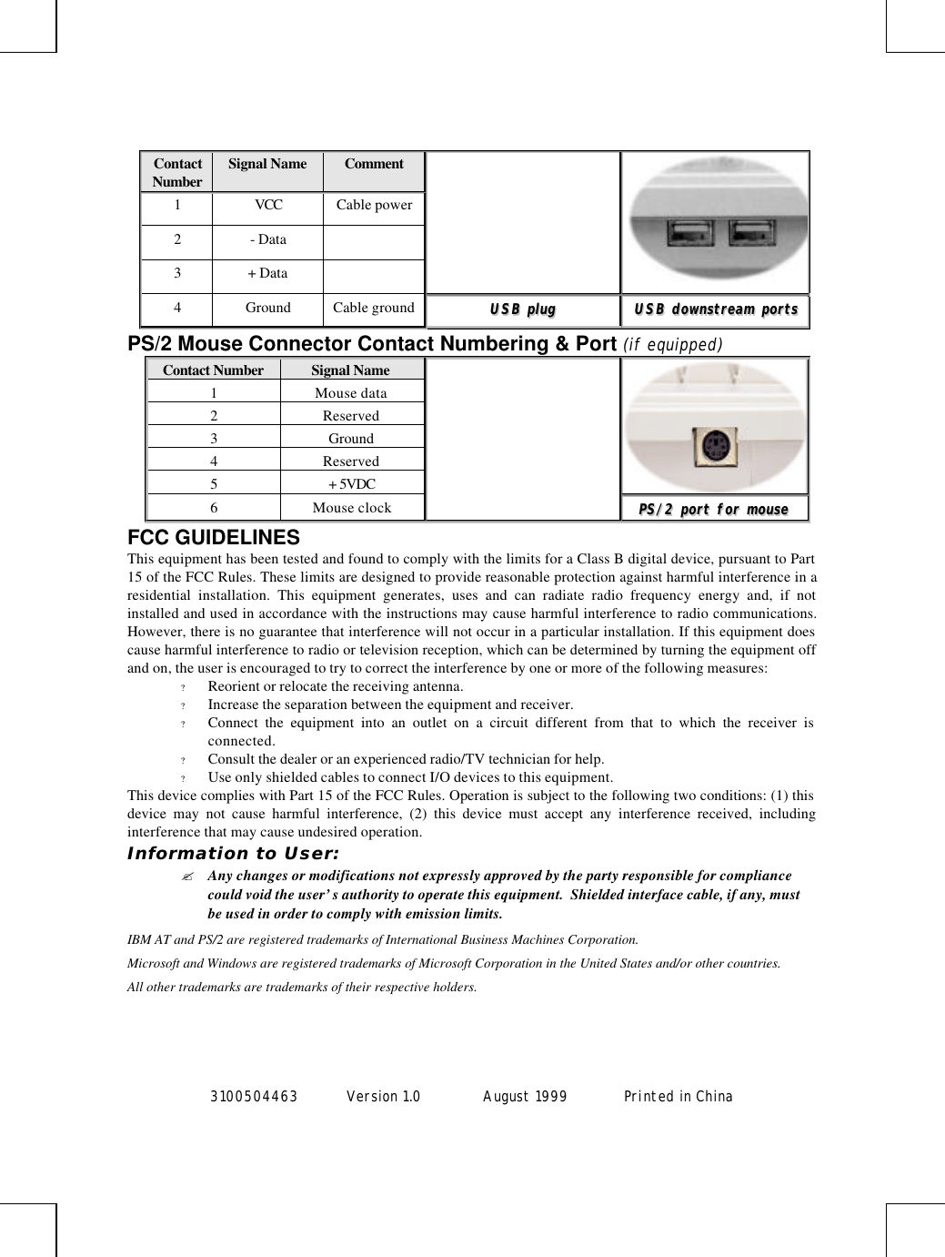 3100504463 Version 1.0 August 1999  Printed in ChinaContactNumber Signal Name Comment1VCC Cable power2- Data3+ Data4Ground Cable ground UUSSBB  pplluuggUUSSBB  ddoowwnnssttrreeaamm  ppoorrttssPS/2 Mouse Connector Contact Numbering &amp; Port (if equipped)Contact Number Signal Name1Mouse data2Reserved3Ground4Reserved5+ 5VDC6Mouse clock PPSS//22  ppoorrtt  ffoorr  mmoouusseeFCC GUIDELINESThis equipment has been tested and found to comply with the limits for a Class B digital device, pursuant to Part15 of the FCC Rules. These limits are designed to provide reasonable protection against harmful interference in aresidential installation. This equipment generates, uses and can radiate radio frequency energy and, if notinstalled and used in accordance with the instructions may cause harmful interference to radio communications.However, there is no guarantee that interference will not occur in a particular installation. If this equipment doescause harmful interference to radio or television reception, which can be determined by turning the equipment offand on, the user is encouraged to try to correct the interference by one or more of the following measures:? Reorient or relocate the receiving antenna.? Increase the separation between the equipment and receiver.? Connect the equipment into an outlet on a circuit different from that to which the receiver isconnected.? Consult the dealer or an experienced radio/TV technician for help.? Use only shielded cables to connect I/O devices to this equipment.This device complies with Part 15 of the FCC Rules. Operation is subject to the following two conditions: (1) thisdevice may not cause harmful interference, (2) this device must accept any interference received, includinginterference that may cause undesired operation.Information to User:? Any changes or modifications not expressly approved by the party responsible for compliancecould void the user’s authority to operate this equipment.  Shielded interface cable, if any, mustbe used in order to comply with emission limits.IBM AT and PS/2 are registered trademarks of International Business Machines Corporation.Microsoft and Windows are registered trademarks of Microsoft Corporation in the United States and/or other countries.All other trademarks are trademarks of their respective holders.