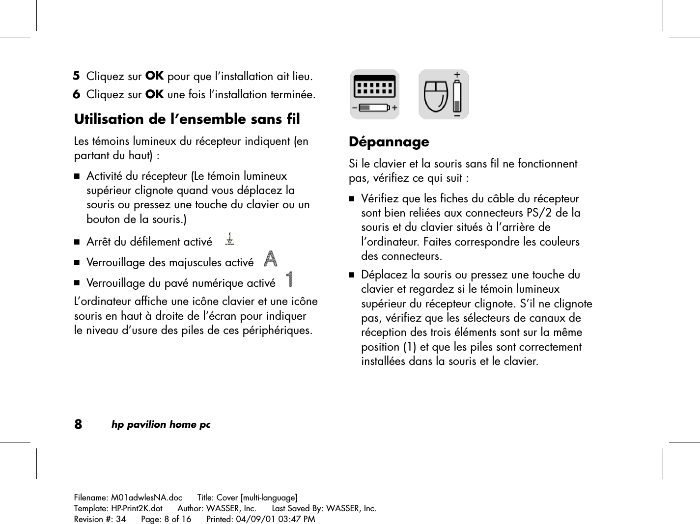 8hp pavilion home pcFilename: M01adwlesNA.doc      Title: Cover [multi-language]Template: HP-Print2K.dot      Author: WASSER, Inc.      Last Saved By: WASSER, Inc.Revision #: 34      Page: 8 of 16      Printed: 04/09/01 03:47 PM 5 Cliquez sur OK pour que l’installation ait lieu. 6 Cliquez sur OK une fois l’installation terminée.Utilisation de l’ensemble sans filLes témoins lumineux du récepteur indiquent (enpartant du haut) :3 Activité du récepteur (Le témoin lumineuxsupérieur clignote quand vous déplacez lasouris ou pressez une touche du clavier ou unbouton de la souris.)3 Arrêt du défilement activé   3 Verrouillage des majuscules activé   3 Verrouillage du pavé numérique activé   L’ordinateur affiche une icône clavier et une icônesouris en haut à droite de l’écran pour indiquerle niveau d’usure des piles de ces périphériques.     DépannageSi le clavier et la souris sans fil ne fonctionnentpas, vérifiez ce qui suit :3 Vérifiez que les fiches du câble du récepteursont bien reliées aux connecteurs PS/2 de lasouris et du clavier situés à l’arrière del’ordinateur. Faites correspondre les couleursdes connecteurs.3 Déplacez la souris ou pressez une touche duclavier et regardez si le témoin lumineuxsupérieur du récepteur clignote. S’il ne clignotepas, vérifiez que les sélecteurs de canaux deréception des trois éléments sont sur la mêmeposition (1) et que les piles sont correctementinstallées dans la souris et le clavier.